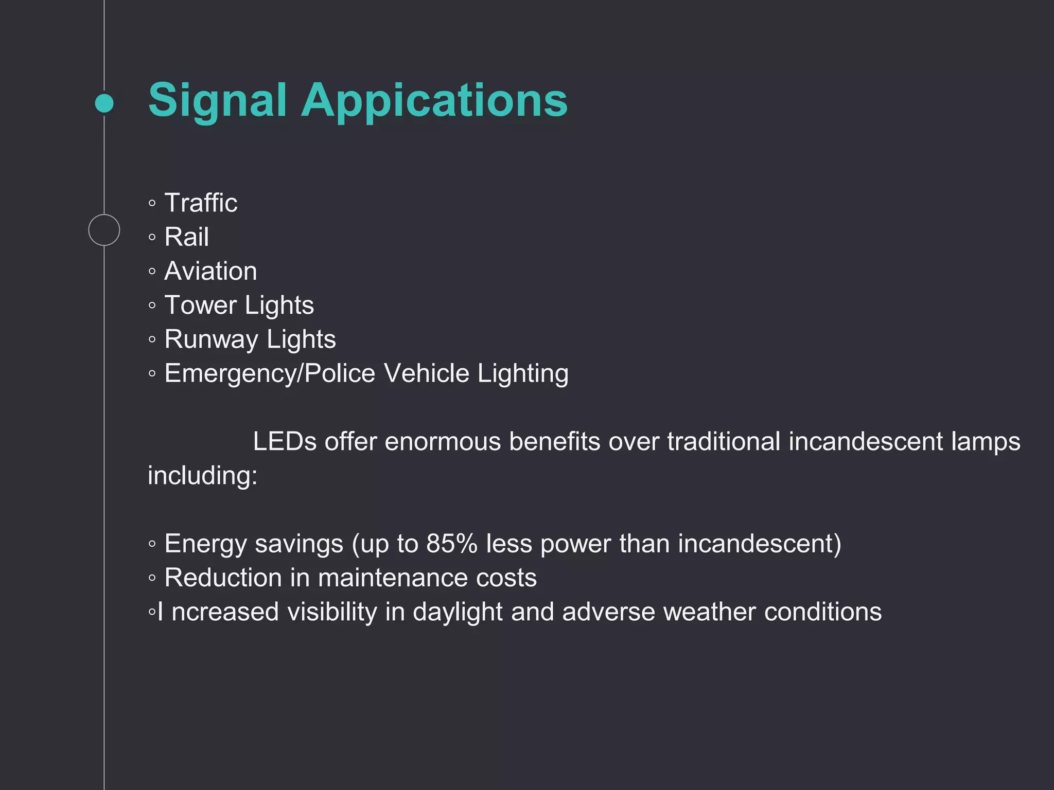 Signal Appications
◦ Traffic
◦ Rail
◦ Aviation
◦ Tower Lights
◦ Runway Lights
◦ Emergency/Police Vehicle Lighting
LEDs offer enormous benefits over traditional incandescent lamps
including:
◦ Energy savings (up to 85% less power than incandescent)
◦ Reduction in maintenance costs
◦I ncreased visibility in daylight and adverse weather conditions
 