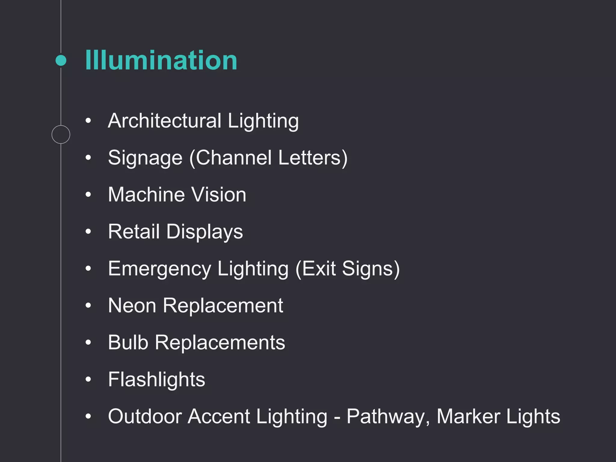 Illumination
• Architectural Lighting
• Signage (Channel Letters)
• Machine Vision
• Retail Displays
• Emergency Lighting (Exit Signs)
• Neon Replacement
• Bulb Replacements
• Flashlights
• Outdoor Accent Lighting - Pathway, Marker Lights
 