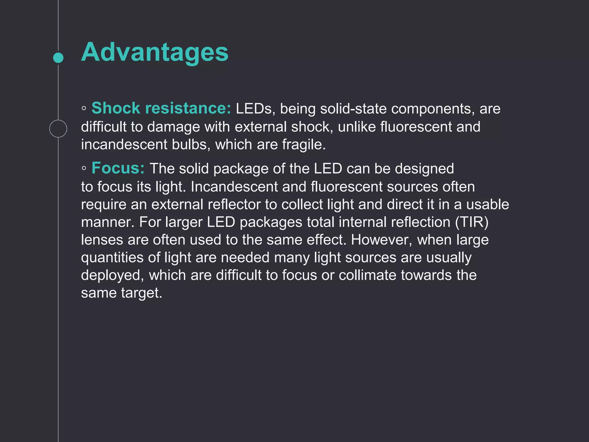 Advantages
◦ Shock resistance: LEDs, being solid-state components, are
difficult to damage with external shock, unlike fluorescent and
incandescent bulbs, which are fragile.
◦ Focus: The solid package of the LED can be designed
to focus its light. Incandescent and fluorescent sources often
require an external reflector to collect light and direct it in a usable
manner. For larger LED packages total internal reflection (TIR)
lenses are often used to the same effect. However, when large
quantities of light are needed many light sources are usually
deployed, which are difficult to focus or collimate towards the
same target.
 