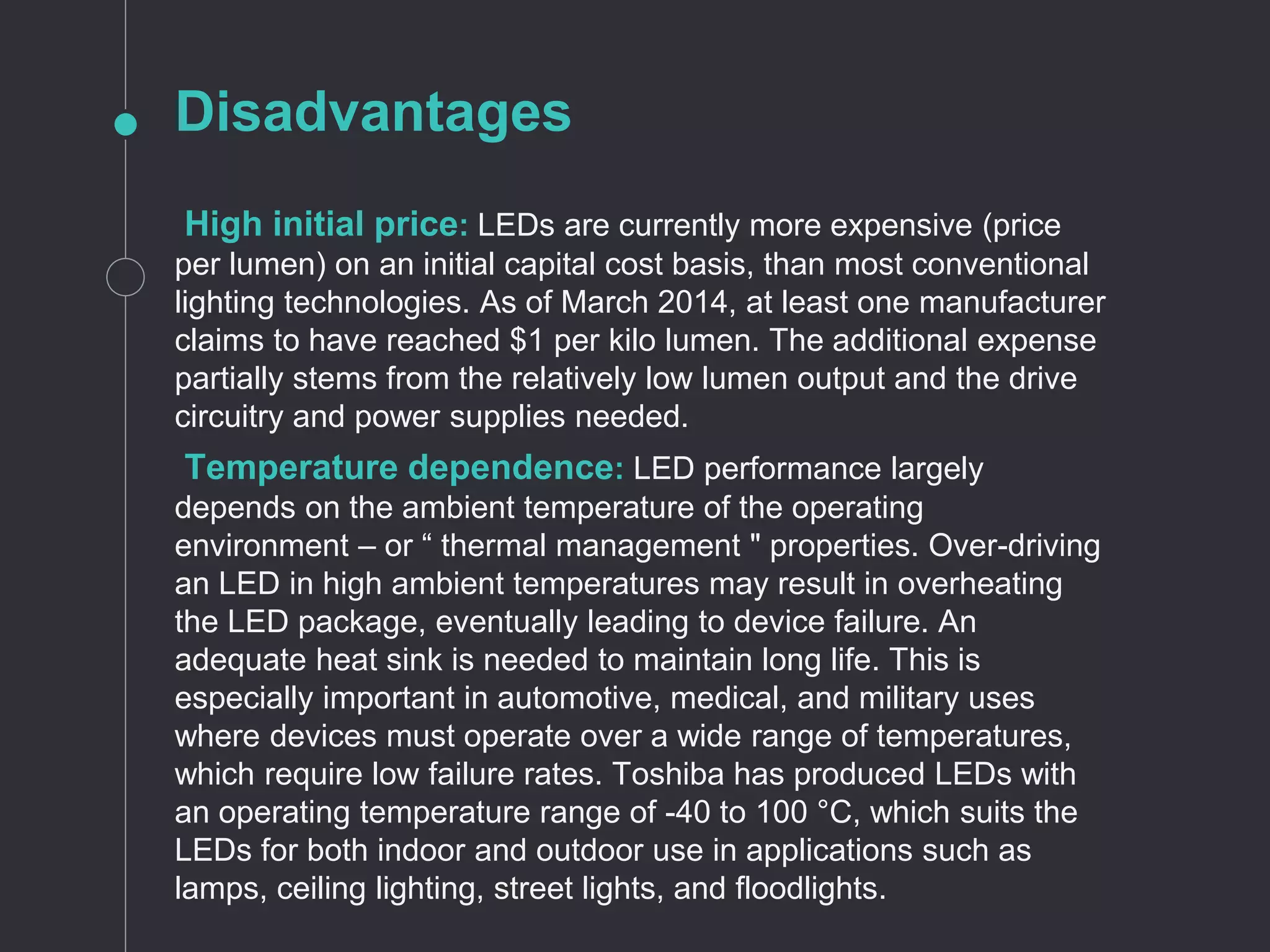 Disadvantages
High initial price: LEDs are currently more expensive (price
per lumen) on an initial capital cost basis, than most conventional
lighting technologies. As of March 2014, at least one manufacturer
claims to have reached $1 per kilo lumen. The additional expense
partially stems from the relatively low lumen output and the drive
circuitry and power supplies needed.
Temperature dependence: LED performance largely
depends on the ambient temperature of the operating
environment – or “ thermal management " properties. Over-driving
an LED in high ambient temperatures may result in overheating
the LED package, eventually leading to device failure. An
adequate heat sink is needed to maintain long life. This is
especially important in automotive, medical, and military uses
where devices must operate over a wide range of temperatures,
which require low failure rates. Toshiba has produced LEDs with
an operating temperature range of -40 to 100 °C, which suits the
LEDs for both indoor and outdoor use in applications such as
lamps, ceiling lighting, street lights, and floodlights.
 