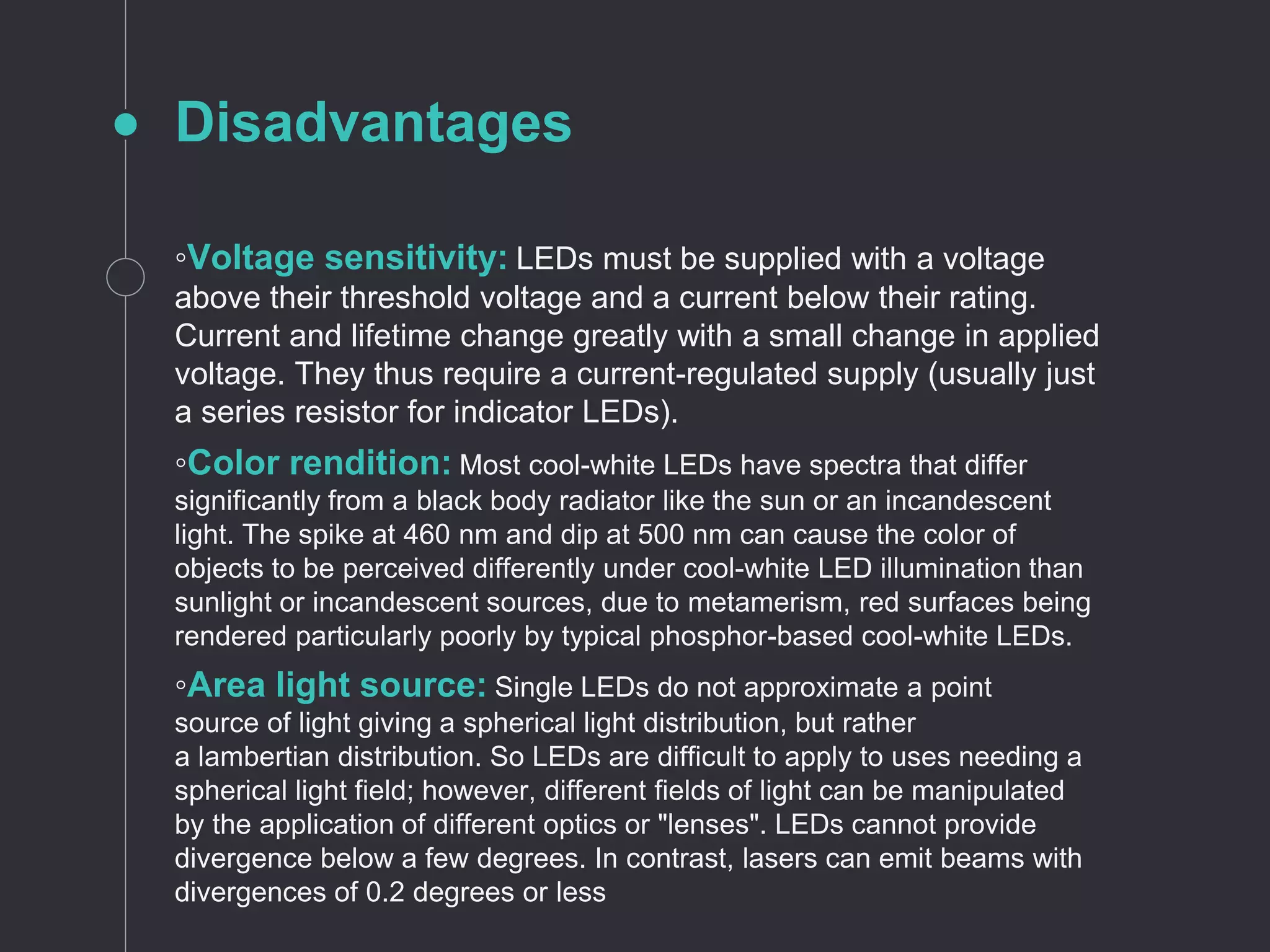 Disadvantages
◦Voltage sensitivity: LEDs must be supplied with a voltage
above their threshold voltage and a current below their rating.
Current and lifetime change greatly with a small change in applied
voltage. They thus require a current-regulated supply (usually just
a series resistor for indicator LEDs).
◦Color rendition: Most cool-white LEDs have spectra that differ
significantly from a black body radiator like the sun or an incandescent
light. The spike at 460 nm and dip at 500 nm can cause the color of
objects to be perceived differently under cool-white LED illumination than
sunlight or incandescent sources, due to metamerism, red surfaces being
rendered particularly poorly by typical phosphor-based cool-white LEDs.
◦Area light source: Single LEDs do not approximate a point
source of light giving a spherical light distribution, but rather
a lambertian distribution. So LEDs are difficult to apply to uses needing a
spherical light field; however, different fields of light can be manipulated
by the application of different optics or "lenses". LEDs cannot provide
divergence below a few degrees. In contrast, lasers can emit beams with
divergences of 0.2 degrees or less
 