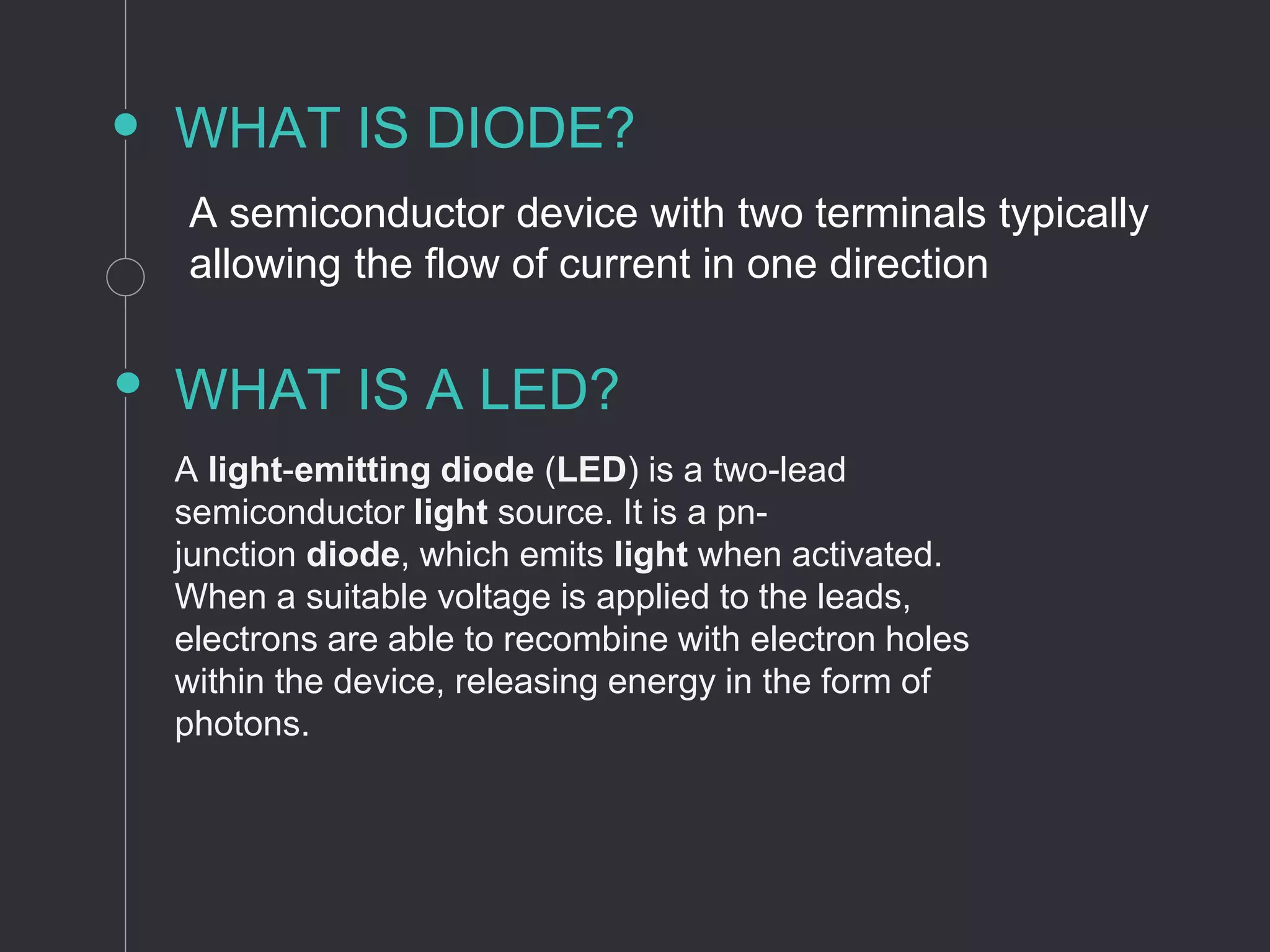 WHAT IS DIODE?
A semiconductor device with two terminals typically
allowing the flow of current in one direction
WHAT IS A LED?
A light-emitting diode (LED) is a two-lead
semiconductor light source. It is a pn-
junction diode, which emits light when activated.
When a suitable voltage is applied to the leads,
electrons are able to recombine with electron holes
within the device, releasing energy in the form of
photons.
 