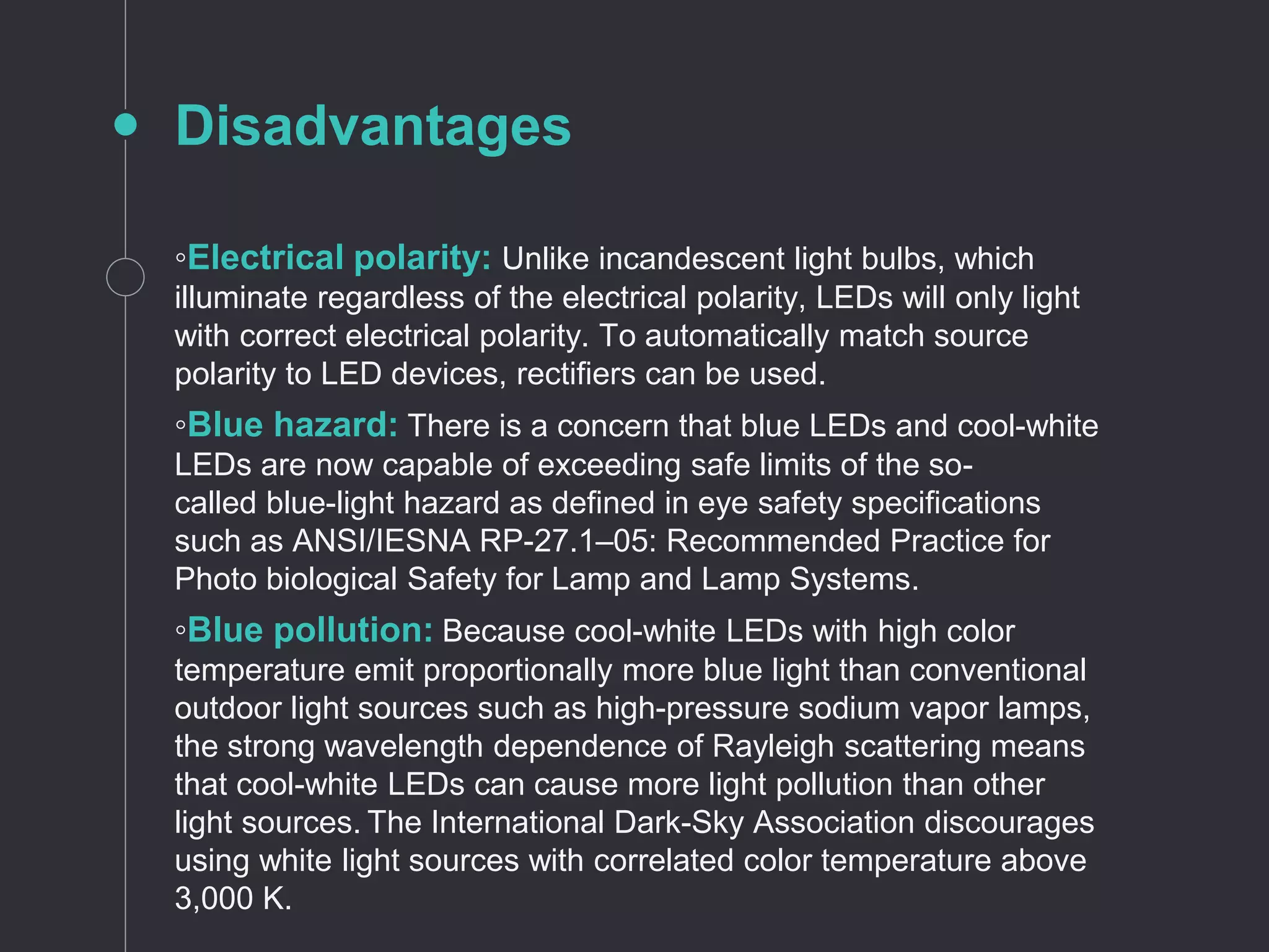 Disadvantages
◦Electrical polarity: Unlike incandescent light bulbs, which
illuminate regardless of the electrical polarity, LEDs will only light
with correct electrical polarity. To automatically match source
polarity to LED devices, rectifiers can be used.
◦Blue hazard: There is a concern that blue LEDs and cool-white
LEDs are now capable of exceeding safe limits of the so-
called blue-light hazard as defined in eye safety specifications
such as ANSI/IESNA RP-27.1–05: Recommended Practice for
Photo biological Safety for Lamp and Lamp Systems.
◦Blue pollution: Because cool-white LEDs with high color
temperature emit proportionally more blue light than conventional
outdoor light sources such as high-pressure sodium vapor lamps,
the strong wavelength dependence of Rayleigh scattering means
that cool-white LEDs can cause more light pollution than other
light sources. The International Dark-Sky Association discourages
using white light sources with correlated color temperature above
3,000 K.
 