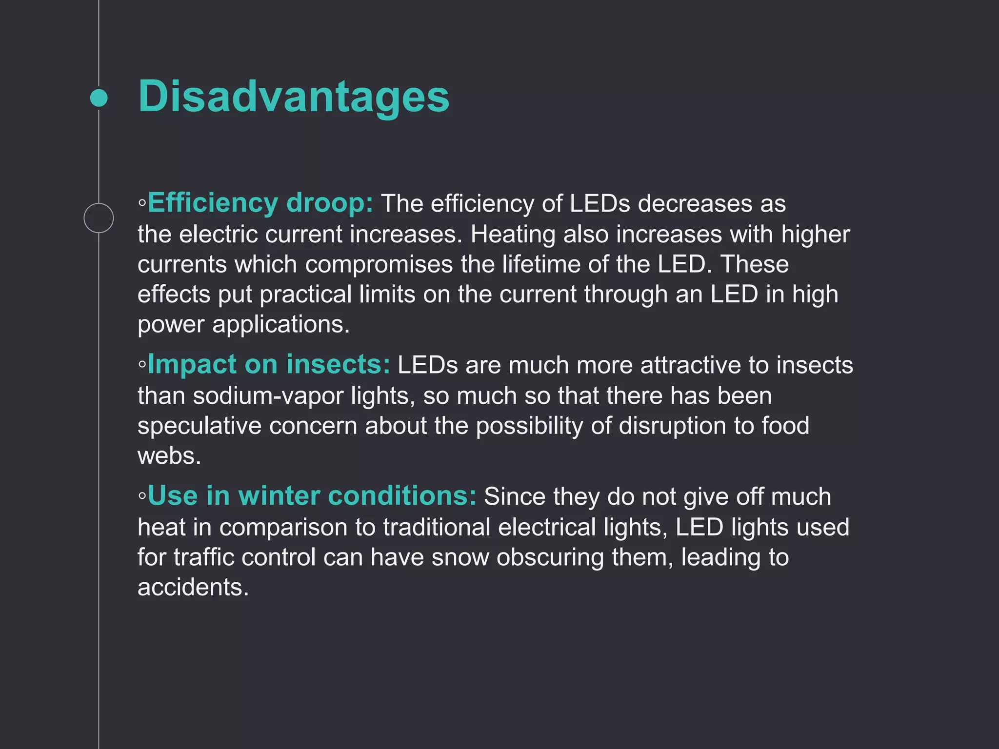 Disadvantages
◦Efficiency droop: The efficiency of LEDs decreases as
the electric current increases. Heating also increases with higher
currents which compromises the lifetime of the LED. These
effects put practical limits on the current through an LED in high
power applications.
◦Impact on insects: LEDs are much more attractive to insects
than sodium-vapor lights, so much so that there has been
speculative concern about the possibility of disruption to food
webs.
◦Use in winter conditions: Since they do not give off much
heat in comparison to traditional electrical lights, LED lights used
for traffic control can have snow obscuring them, leading to
accidents.
 