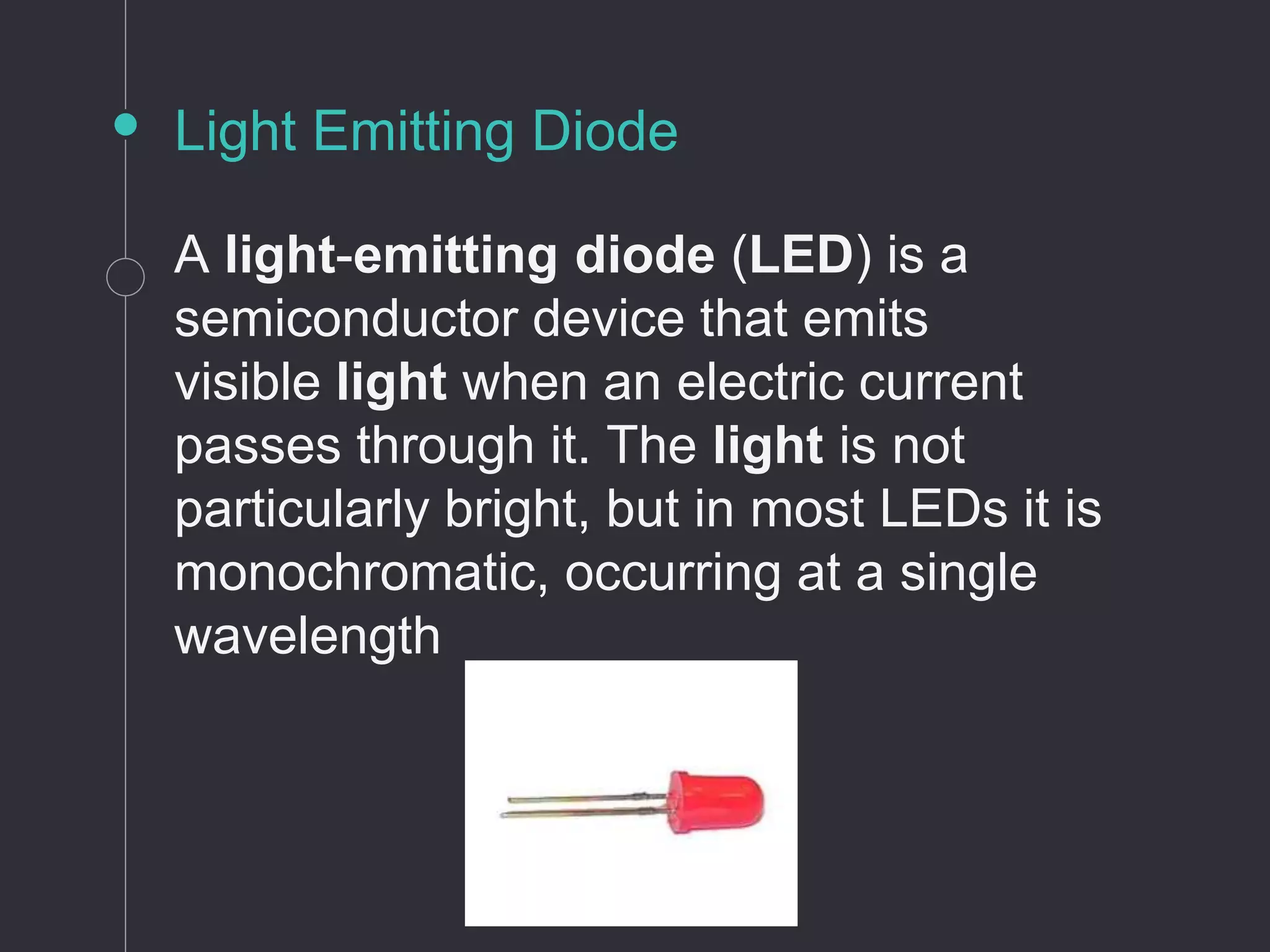 Light Emitting Diode
A light-emitting diode (LED) is a
semiconductor device that emits
visible light when an electric current
passes through it. The light is not
particularly bright, but in most LEDs it is
monochromatic, occurring at a single
wavelength
 