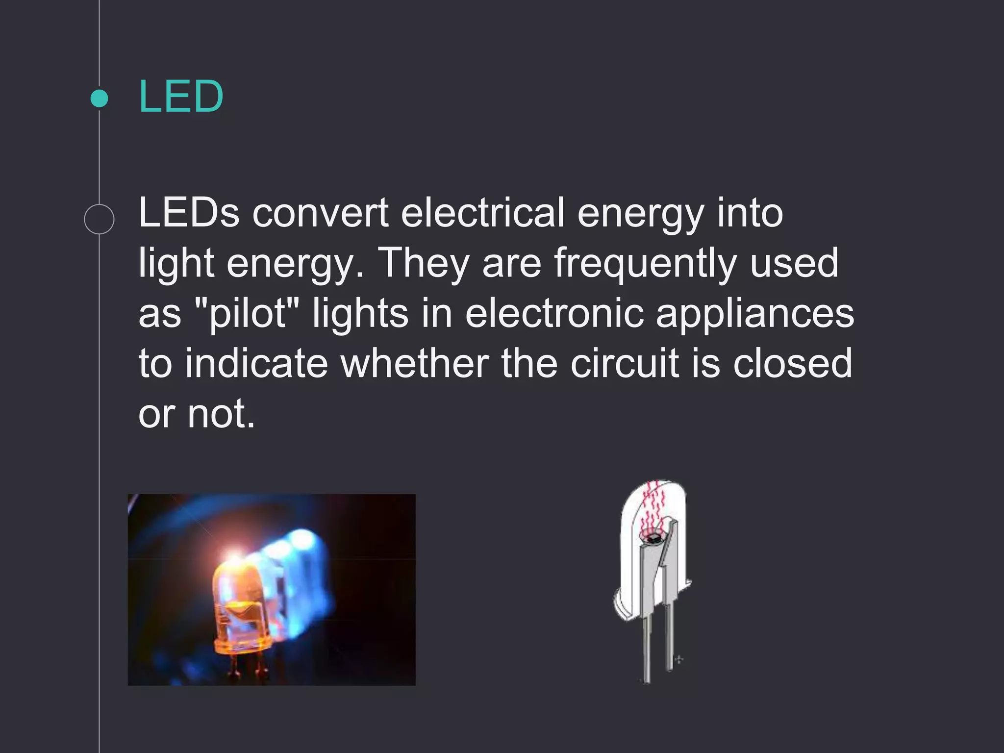 LED
LEDs convert electrical energy into
light energy. They are frequently used
as "pilot" lights in electronic appliances
to indicate whether the circuit is closed
or not.
 