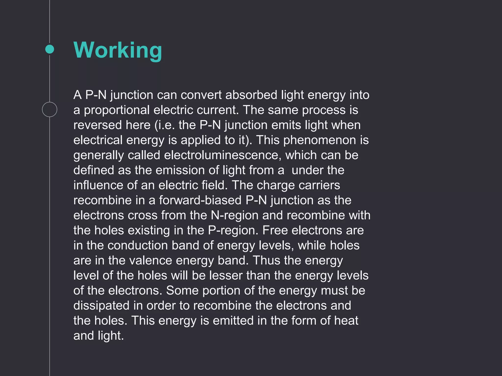 Working
A P-N junction can convert absorbed light energy into
a proportional electric current. The same process is
reversed here (i.e. the P-N junction emits light when
electrical energy is applied to it). This phenomenon is
generally called electroluminescence, which can be
defined as the emission of light from a under the
influence of an electric field. The charge carriers
recombine in a forward-biased P-N junction as the
electrons cross from the N-region and recombine with
the holes existing in the P-region. Free electrons are
in the conduction band of energy levels, while holes
are in the valence energy band. Thus the energy
level of the holes will be lesser than the energy levels
of the electrons. Some portion of the energy must be
dissipated in order to recombine the electrons and
the holes. This energy is emitted in the form of heat
and light.
 