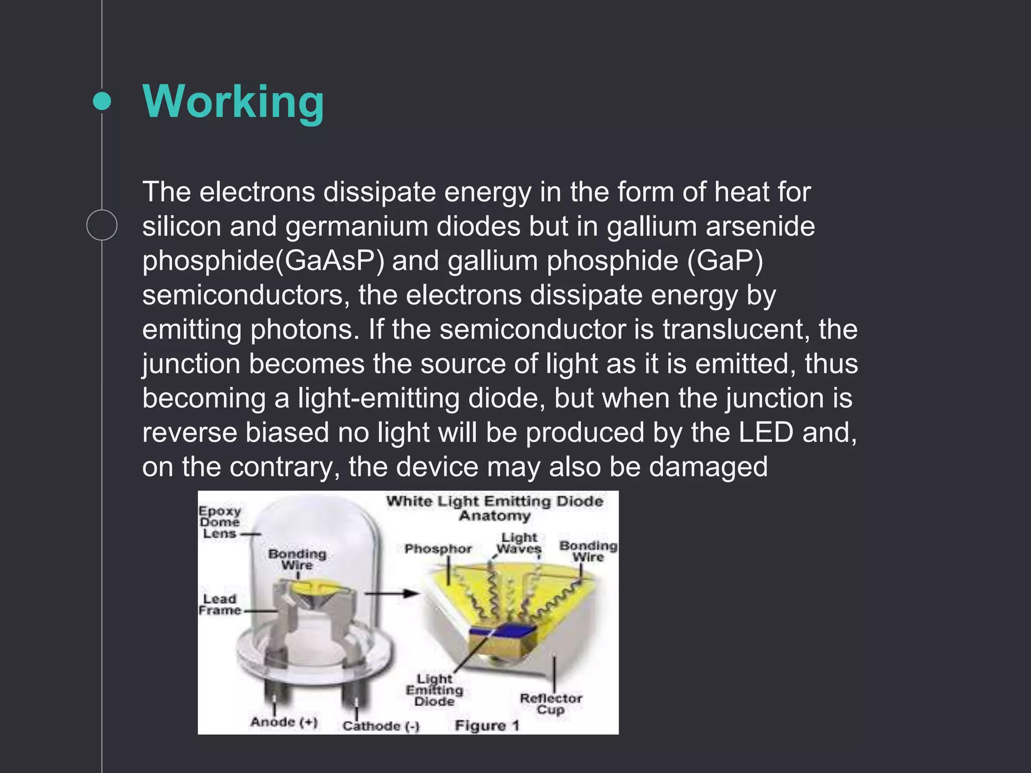 The electrons dissipate energy in the form of heat for
silicon and germanium diodes but in gallium arsenide
phosphide(GaAsP) and gallium phosphide (GaP)
semiconductors, the electrons dissipate energy by
emitting photons. If the semiconductor is translucent, the
junction becomes the source of light as it is emitted, thus
becoming a light-emitting diode, but when the junction is
reverse biased no light will be produced by the LED and,
on the contrary, the device may also be damaged
Working
 