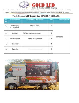 Truck Mounted LED Screen Size 6ft Width X 4ft Height. 
Sr. Product Name Equipment Description Qty Amount per day 
No 
1. Led Display LED full color , 1 
4 X 6 (sq feet) 
2. Led Van TATA or Mahindra pickup 1 
20,000.00 
3. Sound System 1 Amp + 2 Speakers 1 
4. Generator 1 
5. Operator --------------------------- 1 
 