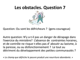 Les obstacles. Question 7 
Question: Ou sont les défricheurs ? (gens courageux) 
Autre question: N’y a-t-il pas un danger de dérapage dans 
l’exercice du ministère? L’absence de contraintes horaires, 
et de contrôle ne risque t-elles pas d’ aboutir au laxisme, à 
la paresse, ou au disfonctionnement ? Le tout au 
détriment du développement des petites communautés ? 
« Le champ que défriche le pauvre produit une nourriture abondante. » 
 