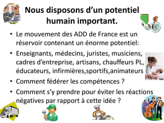 Nous disposons d’un potentiel 
humain important. 
• Le mouvement des ADD de France est un 
réservoir contenant un énorme potentiel: 
• Enseignants, médecins, juristes, musiciens, 
cadres d’entreprise, artisans, chauffeurs PL, 
éducateurs, infirmières,sportifs,animateurs 
• Comment fédérer les compétences ? 
• Comment s’y prendre pour éviter les réactions 
négatives par rapport à cette idée ? 
 