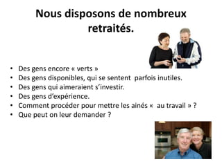 Nous disposons de nombreux 
retraités. 
• Des gens encore « verts » 
• Des gens disponibles, qui se sentent parfois inutiles. 
• Des gens qui aimeraient s’investir. 
• Des gens d’expérience. 
• Comment procéder pour mettre les ainés « au travail » ? 
• Que peut on leur demander ? 
 