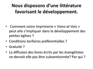 Nous disposons d’une littérature 
favorisant le développement. 
• Comment notre imprimerie « Viens et Vois » 
peut elle s’impliquer dans le développement des 
petites églises ? 
• Conditions tarifaires préférentielles ? 
• Gratuité ? 
• La diffusion des livres écrits par les évangélistes 
ne devrait elle pas être subventionnée? Par qui ? 
 