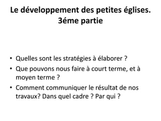 Le développement des petites églises. 
3éme partie 
• Quelles sont les stratégies à élaborer ? 
• Que pouvons nous faire à court terme, et à 
moyen terme ? 
• Comment communiquer le résultat de nos 
travaux? Dans quel cadre ? Par qui ? 

