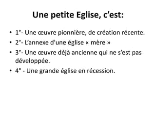 Une petite Eglise, c’est: 
• 1°- Une oeuvre pionnière, de création récente. 
• 2°- L’annexe d’une église « mère » 
• 3°- Une oeuvre déjà ancienne qui ne s’est pas 
développée. 
• 4° - Une grande église en récession. 
 