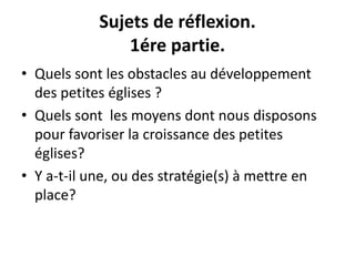 Sujets de réflexion. 
1ére partie. 
• Quels sont les obstacles au développement 
des petites églises ? 
• Quels sont les moyens dont nous disposons 
pour favoriser la croissance des petites 
églises? 
• Y a-t-il une, ou des stratégie(s) à mettre en 
place? 
 
