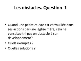 Les obstacles. Question 1 
• Quand une petite oeuvre est verrouillée dans 
ses actions par une église mère, cela ne 
constitue t-il pas un obstacle à son 
développement? 
• Quels exemples ? 
• Quelles solutions ? 
 