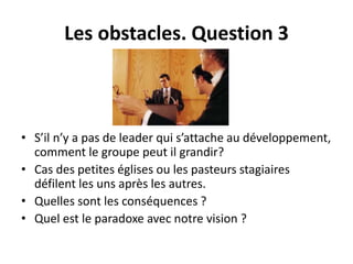 Les obstacles. Question 3 
• S’il n’y a pas de leader qui s’attache au développement, 
comment le groupe peut il grandir? 
• Cas des petites églises ou les pasteurs stagiaires 
défilent les uns après les autres. 
• Quelles sont les conséquences ? 
• Quel est le paradoxe avec notre vision ? 
 