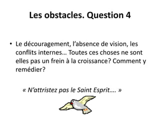 Les obstacles. Question 4 
• Le découragement, l’absence de vision, les 
conflits internes… Toutes ces choses ne sont 
elles pas un frein à la croissance? Comment y 
remédier? 
« N’attristez pas le Saint Esprit…. » 
 