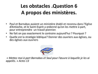 Les obstacles .Question 6 
A propos des ministères. 
• Paul et Barnabas avaient un ministère établi et reconnu dans l’Eglise 
d’Antioche, et le Saint-Esprit a ordonné qu’on les mettre à part, 
pour entreprendre un travail pionnier. 
• Ne fait on pas exactement le contraire aujourd'hui ? Pourquoi ? 
• Quelle est la stratégie biblique? Donner des ouvriers aux églises, ou 
des églises aux ouvriers 
« Mettez moi à part Barnabas et Saul pour l’oeuvre à laquelle je les ai 
appelés. » Actes 13 
 