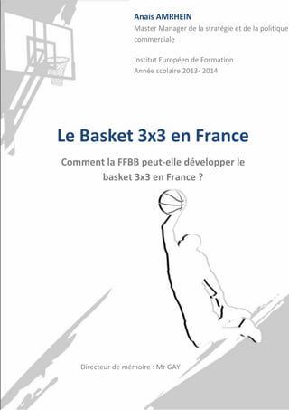 1
Le Basket 3x3 en France
Comment la FFBB peut-elle développer le
basket 3x3 en France ?
Anaïs AMRHEIN
Master Manager de la stratégie et de la politique
commerciale
Institut Européen de Formation
Année scolaire 2013- 2014
Directeur de mémoire : Mr GAY
 
