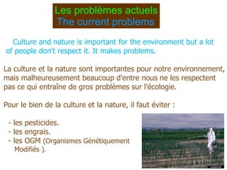 Les problèmes actuels The  current  problems   Culture and nature is important for the environment but a lot of people don't respect it.  It  makes problems. La culture et la nature sont importantes pour notre environnement, mais malheureusement beaucoup d'entre nous ne les respectent pas ce qui entraîne de gros problèmes sur l'écologie. Pour le bien de la culture et la nature, il faut éviter :  - les pesticides. - les engrais.  - les OGM  (Organismes Génétiquement  Modifiés ). 