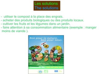 Les solutions The  solutions   -  utiliser le compost à la place des engrais. - acheter des produits biologiques ou des produits locaux.  - cultiver les fruits et les légumes dans un jardin. - faire attention à sa consommation alimentaire (exemple : manger moins de viande ). 