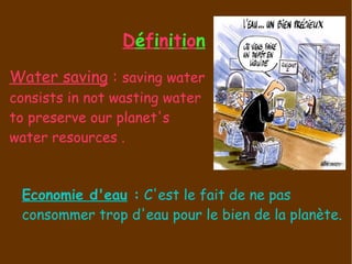 D é f i n i t i o n Economie d'eau  :   C'est le fait de ne pas consommer trop d'eau pour le bien de la planète. Water saving  :  saving water consists in not wasting water to preserve our planet's water resources .  