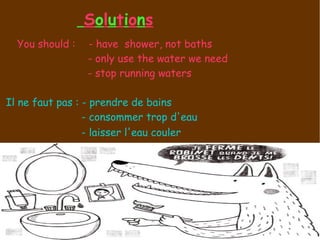 S o l u t i o n s You should :  - have  shower, not baths - only use the water we need - stop running waters  Il ne faut pas : - prendre de bains - consommer trop d'eau - laisser l'eau couler   