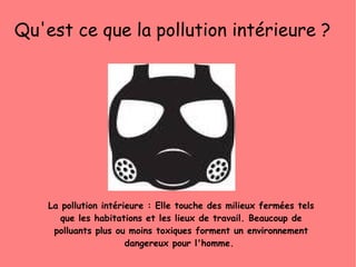 La pollution intérieure : Elle touche des milieux fermées tels que les habitations et les lieux de travail. Beaucoup de polluants plus ou moins toxiques forment un environnement dangereux pour l'homme.  