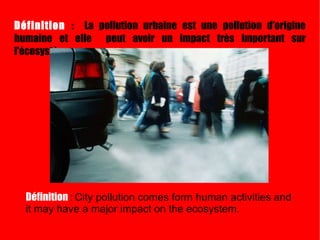 Définition  :  La pollution urbaine est une pollution d'origine humaine et elle  peut avoir un impact très important sur l'écosystème . Définition  :   City pollution comes form human activities and it may have a major impact on the ecosystem. 