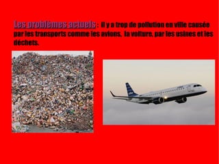 Les problèmes actuels   :  il y a trop de pollution en ville causée par les transports comme les avions,  la voiture, par les usines et les déchets. Current problems:  There are a lot of pollution in city caused by transports such as airplanes, cars,factories and waste. 