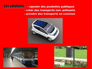 Les solutions  :  - rajouter des poubelles publiques  - créer des transports non- polluants - prendre des transports en commun 