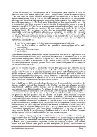Paul-Marie Boulanger/IDD/09-10-09. Page 10
L’espace des discours sur l’environnement et le développement peut s’analyser à l’aide des
catégories du modèle IPAT en regroupant d’un côté l’environnement naturel et la technologie (I et
T) en une classe de niveau supérieur qu’on appellera les ressources, et de l’autre côté la
population et son mode de vie (P et A) qui définissent la catégorie des besoins. On peut considérer
l’émergence du discours écologiste comme le symptôme de la perception d’un déséquilibre entre
l’ensemble des ressources et celui des besoins, déséquilibre que l’on pourrait qualifier de « crise
de soutenabilité ». De façon générale, on parlera de crise de soutenabilité lorsque le niveau de
ressources naturelles (I) s’avère (ou est perçu comme devant s’avérer) insuffisant compte tenu de
l’état des techniques productives existantes (T) pour maintenir le mode de vie (A) d’une
population donnée (P). Les causes de ces crises de soutenabilité peuvent être exogènes
(catastrophe naturelle, modification climatique…), endogènes ou mixtes. La croissance
démographique, par exemple, est considérée depuis le pasteur Malthus comme la cause principale
des maux de l’humanité que sont la misère, la famine, la sur-mortalité, etc. Face à une crise de cet
ordre, il existe un nombre limité d’attitudes possibles, en ce qui concerne les possibilités et la
légitimité de l’action publique :
1) agir sur les ressources en modifiant l’environnement et/ou les technologies ;
2) agir sur les besoins en modifiant les paramètres démographiques et/ou socio-
économiques ;
3) agir sur les deux ensembles ;
4) ne rien faire.
Agir sur l’environnement peut consister en une augmentation de la taille de l’espace vital, de la
niche environnementale occupée par la population et dont elle tire sa subsistance, que ce soit par
défrichement, aménagement, annexion, conquête, etc. C’est la stratégie d’extensification. Une
autre stratégie est celle de l’intensification qui consiste à tirer davantage de ressources d’une
niche environnementale inchangée par une amélioration des technologies (« efficience ») et/ou
une intensification du travail.
Agir sur les besoins consiste à diminuer la pression démographique par différents moyens
(émigration, contrôle de la fécondité, infanticides des filles…) et/ou à répartir différemment le
produit social de façon soit à concentrer la pénurie sur un groupe particulier (pauvres, castes et
classes inférieures) dont le niveau de vie se détériorera relativement plus que le reste de la
population (augmentation des inégalités) soit au contraire à la diffuser de façon plus ou moins
équitable dans l’ensemble de la population. Les codes et modèles culturels (normes et valeurs,
idéaux, croyances) jouent dans ces stratégies un rôle essentiel.
Il est probable que ces différents modes de gestion des crises de soutenabilité correspondent à des
réponses graduées suivant leur intensité et le bénéfice marginal des réponses apportées
précédemment. L’histoire semble montrer que les stratégies d’extensification précèdent
généralement celles d’intensification. Par ailleurs, lorsque toutes les possibilités en matière
d’environnement et de technologies sont épuisées, les seules marges de manœuvre restantes se
trouvent du côté du contrôle des besoins. La figure ci-dessous illustre ces différentes possibilités.
Un processus typique pourrait être le suivant : au départ d’une situation d’équilibre
(« abondance ») qui ne demande aucune action particulière (quadrant Sud-Ouest), un
déséquilibre apparaît qui enclenche une action sur les ressources, par extensification si possible si
non par intensification (quadrant Nord-Ouest). A ce stade, soit un nouvel équilibre est atteint et
on retourne au quadrant Sud-Ouest soit il s’avère nécessaire de compléter la stratégie d’efficience
(intensification) par une stratégie de suffisance (action sur les besoins), ce qui correspond au
quadrant Nord-Est. En cas de prolongement de la crise, les rendements marginaux de l’efficience
s’amenuisant progressivement puis disparaissant complètement, il ne reste de marge de
manoeuvre que du côté des besoins, dans un durcissement de la stratégie de suffisance (quadrant
Sud-Est) comme dans une citadelle assiégée. C’est ainsi, par exemple, que :
« Vers l'an 1600, les Tikopiens prirent en toute connaissance de cause une décision capitale, que
rapporte la tradition orale mais qui est également confirmée par les archéologues: ils tuèrent tous
les porcs de l'île. Les protéines se trouvaient désormais sous forme de poissons, de coquillages et
de tortues, dont la consommation augmenta. D'après les récits des Tikopiens, leurs ancêtres
avaient pris cette décision parce que les cochons saccageaient les jardins, consommaient une
 