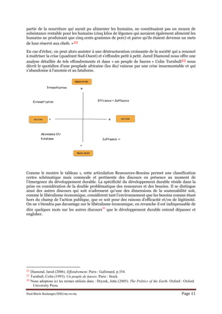 Paul-Marie Boulanger/IDD/09-10-09. Page 11
partie de la nourriture qui aurait pu alimenter les humains, ne constituaient pas un moyen de
subsistance rentable pour les humains (cinq kilos de légumes qui auraient également alimenté les
humains ne produisant que cinq cents grammes de porc) et parce qu'ils étaient devenus un mets
de luxe réservé aux chefs. »22
En cas d’échec, on peut alors assister à une déstructuration croissante de la société qui a renoncé
à maîtriser la crise (quadrant Sud-Ouest) et s’effondre petit à petit. Jared Diamond nous offre une
analyse détaillée de tels effondrements et dans « un peuple de fauves » Colin Turnbull23 nous
décrit le quotidien d’une peuplade africaine (les iks) vaincue par une crise insurmontable et qui
s’abandonne à l’anomie et au fatalisme.
Comme le montre le tableau 1, cette articulation Ressources-Besoins permet une classification
certes schématique mais commode et pertinente des discours en présence au moment de
l’émergence du développement durable. La spécificité du développement durable réside dans la
prise en considération de la double problématique des ressources et des besoins. Il se distingue
ainsi des autres discours qui soit n’adressent qu’une des dimensions de la soutenabilité soit,
comme le libéralisme économique, considèrent tant l’environnement que les besoins comme étant
hors du champ de l’action publique, que ce soit pour des raisons d’efficacité et/ou de légitimité.
On ne s’étendra pas davantage sur le libéralisme économique, en revanche il est indispensable de
dire quelques mots sur les autres discours
24
que le développement durable entend dépasser et
englober.
22 Diamond, Jared (2006). Effondrement. Paris : Gallimard, p.354.
23 Turnbull, Colin (1993). Un peuple de fauves. Paris : Stock.
24 Nous adoptons ici les termes utilisés dans : Dryzek, John (2005). The Politics of the Earth. Oxford : Oxford
University Press.
 