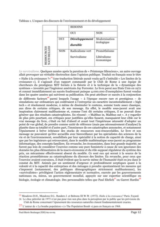 Paul-Marie Boulanger/IDD/09-10-09. Page 12
Tableau 1. L’espace des discours de l’environnement et du développement
BESOINS
RESSOURCES
NATURELLES
OUI NON
OUI Développement
durable
Modernisation
écologique
NON Radicalisme vert
Survivalisme
Prométhéisme
Libéralisme
économique
Le survivalisme. Quelques années après la parution de « Printemps Silencieux», un autre ouvrage
allait provoquer un véritable électrochoc dans l’opinion publique. Traduit en français sous le titre
« Halte à la croissance ?»
25
(une traduction littérale aurait voulu qu’il s’intitulât « Les limites de la
croissance »), il s’agissait d’un rapport commandé par le Club de Rome à une équipe de
chercheurs du prestigieux MIT formés à la théorie et à la technique de la « dynamique des
systèmes » inventée par l’ingénieur américain Jay Forrester. Le livre parut aux Etats Unis en 1972
et connut immédiatement un succès foudroyant puisque 4.000.000 d’exemplaires furent vendus
dans les quatre années qui suivirent sa publication. On peut attribuer ce succès à la conjonction
de différents facteurs
26
parmi lesquels l’usage – à l’époque encore rare et prestigieux – de
simulations sur ordinateurs qui conféraient à l’entreprise un caractère incontestablement « high
tech » et résolument moderne, à même de dissimuler le contenu, somme toute assez classique,
aux dires de certains critiques, de son message. En effet, le modèle sous-jacent avait une
inspiration clairement malthusienne et, comme l’ont dit certains critiques, il ne pouvait donc
générer que des résultats catastrophistes. En résumé : « Malthus in, Malthus out ». A y regarder
de plus près pourtant, ces critiques pour justifiées qu’elles fussent, manquaient leur cible car le
vrai message du livre, c’était en fait d’abord et avant tout l’impérieuse nécessité d’adopter un
point de vue global, de prendre comme unité de référence (mais pas nécessairement d’analyse) la
planète dans sa totalité et d’autre part, l’imminence de ces catastrophes annoncées, et notamment
l’épuisement à brève échéance des stocks de ressources non-renouvelables. Le livre et son
message ne pouvaient qu’être accueillis avec bienveillance par les spécialistes des sciences de la
vie et de l’environnement, sensibilisés par leur spécialité à la notion de capacité de charge, ainsi
que par les ingénieurs qui retrouvaient, dans le modèle mathématique sous-jacent au programme
informatique, des concepts familiers. En revanche, les économistes, dans leur grande majorité, ne
furent pas loin de considérer l’exercice comme une pure fumisterie à cause de son ignorance des
données les plus élémentaires de la macro-économie et du rôle supposé régulateur du système des
prix, un mécanisme effectivement absent du modèle. Ce sont eux qui seront à la source de la
réaction prométhéenne au catastrophisme du discours des limites. En revanche, pour ceux que
l’exercice avaient convaincu, il était évident que la survie même de l’humanité était en jeu dans le
constat du MIT. Animés par un sentiment d’urgence et profondément sceptiques quant à la
volonté et à la capacité des entreprises et des ménages à prendre spontanément les mesures qui
s’imposent (notamment, des politiques démographiques strictement malthusiennes), les
«survivalistes» privilégient l’action réglementaire et normative, exercée par les gouvernements
nationaux ou, mieux, un gouvernement mondial, appuyée sur une expertise scientifique en
biologie, écologie et climatologie. Des personnalités telles que Paul Ehrlich
27
ou Garret Hardin
28
25 Meadows D.H., Meadows D.L. Randers J. et Behrens III W.W. (1972). Halte à la croissance? Paris: Fayard.
26 Le choc pétrolier de 1973 n’est pas pour rien non plus dans la perception par le public que les prévisions du
Club de Rome concernant l’épuisement des ressources naturelles étaient fondamentalement exactes.
27 L’auteur de « La bombe population » (« The Population Bomb ») paru en français en 1968.
 