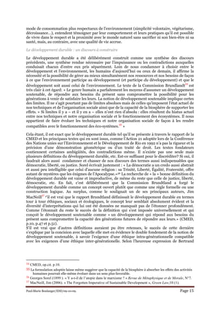 Paul-Marie Boulanger/IDD/09-10-09. Page 15
mode de consommation plus respectueux de l’environnement (simplicité volontaire, végétarisme,
décroissance…), entendent témoigner par leur comportement et leurs pratiques qu’il est possible
de vivre dans le respect et la proximité avec le monde naturel sans sacrifier ni son bien-être ni sa
santé, mais, au contraire, avec une qualité de vie accrue.
Le développement durable : un discours à construire
Le développement durable a été délibérément construit comme une synthèse des discours
précédents, une synthèse rendue nécessaire par l’impuissance ou les contradictions auxquelles
conduisait chacun d’entre eux pris séparément. Loin de nous condamner à choisir entre le
développement et l’environnement, les humains d’aujourd’hui ou ceux de demain, il affirme la
nécessité et la possibilité de gérer au mieux simultanément nos ressources et nos besoins de façon
à ce que l’environnement participe au développement (et participe du développement) et que le
développement soit aussi celui de l’environnement. Le texte de la Commission Brundlandt
34
est
très clair à cet égard: « Le genre humain a parfaitement les moyens d'assumer un développement
soutenable, de répondre aux besoins du présent sans compromettre la possibilité pour les
générations à venir de satisfaire les leurs. La notion de développement soutenable implique certes
des limites. Il ne s'agit pourtant pas de limites absolues mais de celles qu'imposent l'état actuel de
nos techniques et de l'organisation sociale ainsi que de la capacité de la biosphère de supporter les
effets. » Si limites il y a – et il y en a – elles n’ont rien d’absolu : elles résultent du hiatus actuel
entre nos techniques et notre organisation sociale et le fonctionnement des écosystèmes. Il nous
appartient de faire évoluer les techniques et notre organisation sociale de façon à les rendre
compatibles avec le fonctionnement des éco-systèmes.
35
»
Cela étant, il est exact que le développement durable tel qu’il se présente à travers le rapport de la
CMED et les principaux textes qui en sont issus, comme l’Action 21 adoptée lors de la Conférence
des Nations unies sur l’Environnement et le Développement de Rio en 1992 n’a pas la rigueur et la
précision d’une démonstration géométrique ou d’un traité de droit. Les textes fondateurs
contiennent certaines ambigüités, des contradictions même. Il n’existe pas une seule mais
plusieurs définitions du développement durable, etc. Est-ce suffisant pour le discréditer? Si oui, il
faudrait alors aussi condamner et chasser de nos discours des termes aussi indispensables que
démocratie, liberté, ou justice. Sorel écrivait justement : « La démocratie a un credo aussi abstrait
et aussi peu intelligible que celui d'aucune religion : sa Trinité, Liberté, Égalité, Fraternité, offre
autant de mystères que les énigmes de l'Apocalypse.»36 La recherche de « la » bonne définition du
développement durable est vaine et improductive, de même du reste que celle de justice, liberté,
démocratie, etc. En fait, c’est délibérément que la Commission Brundtland a forgé le
développement durable comme un concept ouvert plutôt que comme une règle formelle ou une
construction logique. Au surplus, comme le soulignait un de ses principaux auteurs, Jim
MacNeill
37 s’il est vrai que le rapport Brundtland définissait le développement durable en termes
tour à tour éthiques, sociaux et écologiques, le concept leur semblait absolument évident et la
diversité d’interprétations qui lui ont été données ne manquait pas de l’étonner profondément.
Comme l’étonnait du reste le succès de la définition qui s’est imposée universellement et qui
conçoit le développement soutenable comme « un développement qui répond aux besoins du
présent sans compromettre la capacité des générations futures de répondre aux leurs.» (CMED,
p.10, p.47 et p.51).
S’il est vrai que d’autres définitions auraient pu être retenues, le succès de cette dernière
s’explique par la concision avec laquelle elle met en évidence le double fondement de la notion de
développement soutenable, à savoir l’exigence d’une éthique intra-générationnelle compatible
avec les exigences d’une éthique inter-générationelle. Selon l’heureuse expression de Bertrand
34 CMED, op.cit. p.10.
35 La formulation adoptée laisse même suggérer que la capacité de la biosphère à absorber les effets des activités
humaines pourrait elle-même évoluer dans un sens plus favorable.
36 Georges Sorel (1899 ). « Y a-t-il de l’utopie dans le marxisme ? » Revue de Métaphysique et de Morale, N°7.
37 MacNeill, Jim (2006). « The Forgotten Imperative of Sustainable Development », Green Law,10 (1).
 