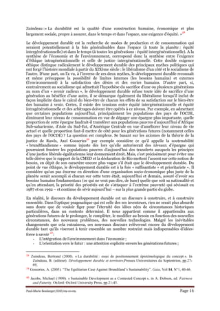 Paul-Marie Boulanger/IDD/09-10-09. Page 16
Zuindeau :« La durabilité est la qualité d'une construction humaine, économique et plus
largement sociale, propre à assurer, dans le temps et dans l'espace, une exigence d'équité. »
38
Le développement durable est la recherche de modes de production et de consommation qui
seraient potentiellement à la fois généralisables dans l’espace (à toute la planète : équité
intergénérationnelle) et dans le temps (à toutes les générations : équité intergénérationnelle). A la
synthèse de l’économie et de l’environnement, correspond donc la synthèse entre l’exigence
d’éthique intragénérationnelle et celle de justice intergénérationelle. Cette double exigence
éthique distingue radicalement le développement durable des principaux mythes politiques qui
ont forgé l’histoire mondiale à partir du XIXème siècle : le libéralisme d’un côté et le socialisme de
l’autre. D’une part, on l’a vu, à l’inverse de ces deux mythes, le développement durable reconnaît
et même présuppose la possibilité de limites internes (les besoins humains) et externes
(l’environnement) à la satisfaction des désirs et des envies humains. D’autre part, si,
contrairement au socialisme qui admettait l’hypothèse du sacrifice d’une ou plusieurs générations
au nom d’un « avenir radieux », le développement durable refuse toute idée de sacrifice d’une
génération au bénéfice d’une autre, il se démarque également du libéralisme lorsqu’il inclut de
façon implicite dans le calcul du bien-être de chacun les effets de sa satisfaction sur le bien-être
des humains à venir. Certes, il existe des tensions entre équité intergénérationnelle et équité
intragénérationnelle et des arbitrages doivent être opérés à ce niveau. Par exemple, en admettant
que certaines populations aujourd’hui, principalement les populations des pays de l’OCDE,
diminuent leur niveau de consommation en vue de dégager une épargne plus importante, quelle
proportion de cette épargne faudrait-il transférer aux populations pauvres d’aujourd’hui d’Afrique
Sub-saharienne, d’Asie du Sud-Est, d’Amérique Centrale en vue d’améliorer leur niveau de vie
actuel et quelle proportion faut-il mettre de côté pour les générations futures (notamment celles
des pays de l’OCDE) ? La question est complexe. Se basant sur les axiomes de la théorie de la
justice de Rawls, Axel Gosseries
39
par exemple considère ce qu’il appelle la soutenabilité
« brundtlandienne » comme injuste dès lors qu’elle autoriserait des niveaux d’épargne qui
pourraient frustrer les populations pauvres d’aujourd’hui des transferts auxquels les principes
d’une justice libérale-égalitarienne leur donneraient droit. Mais, c’est précisément pour éviter une
telle dérive que le rapport de la CMED et la déclaration de Rio mettent l’accent sur cette notion de
besoin, en dépit de son caractère encore plus vague s’il était que le développement durable. Du
point de vue éthique, le développement durable est à la fois « suffisantiste » et prioritariste ». Il
considère qu’un pas énorme en direction d’une organisation socio-économique plus juste de la
planète serait accompli si chacun sur cette terre était, aujourd’hui et demain, assuré d’avoir ses
besoins humains fondamentaux (ce qui ne veut pas dire, de base) quelle que soit sa nationalité et
qu’en attendant, la priorité des priorités est de s’attaquer à l’extrême pauvreté qui sévissait en
1987 et en 1992 – et continue de sévir aujourd’hui – sur la plus grande partie du globe.
En réalité, le discours du développement durable est un discours à construire, et à construire
ensemble. Dans l’optique pragmatique qui est celle des ses inventeurs, rien ne serait plus absurde
sans doute que de vouloir figer pour l’éternité des idées nées de circonstances historiques
particulières, dans un contexte déterminé. Il nous appartient comme il appartiendra aux
générations futures de le prolonger, le compléter, le modifier au besoin en fonction des nouvelles
circonstances, des nouveaux problèmes, des nouvelles technologies. Malgré les inévitables
changements que cela entrainera, ces nouveaux discours relèveront encore du développement
durable tant qu’ils viseront à tenir ensemble un nombre restreint mais indispensables d’idées-
force à savoir
40
:
- L’intégration de l’environnement dans l’économie ;
- L’orientation vers le futur : une attention explicite envers les générations futures ;
38 Zuindeau, Bertrand (2000). « La durabilité : essai de positionnement épistémologique du concept ». In
Zuindeau, B. (editeur). Développement durable et territoire,Presses Universitaires du Septentrion, pp.27-
69,
39 Gosseries, A. (2005). “The Egalitarian Case Against Brundtland’s Sustainability”. Gaia, Vol 14, N°1, 40-46.
40 Jacobs, Michael (1999). « Sustainable Development as a Contested Concept », in A. Dobson, ed. Fairness
and Futurity. Oxford: Oxford University Press, pp.21-45.
 