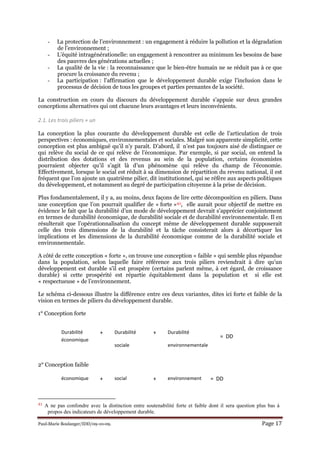 Paul-Marie Boulanger/IDD/09-10-09. Page 17
- La protection de l’environnement : un engagement à réduire la pollution et la dégradation
de l’environnement ;
- L’équité intragénérationelle: un engagement à rencontrer au minimum les besoins de base
des pauvres des générations actuelles ;
- La qualité de la vie : la reconnaissance que le bien-être humain ne se réduit pas à ce que
procure la croissance du revenu ;
- La participation : l’affirmation que le développement durable exige l’inclusion dans le
processus de décision de tous les groupes et parties prenantes de la société.
La construction en cours du discours du développement durable s’appuie sur deux grandes
conceptions alternatives qui ont chacune leurs avantages et leurs inconvénients.
2.1. Les trois piliers + un
La conception la plus courante du développement durable est celle de l’articulation de trois
perspectives : économiques, environnementales et sociales. Malgré son apparente simplicité, cette
conception est plus ambiguë qu’il n’y paraît. D’abord, il n’est pas toujours aisé de distinguer ce
qui relève du social de ce qui relève de l’économique. Par exemple, si par social, on entend la
distribution des dotations et des revenus au sein de la population, certains économistes
pourraient objecter qu’il s’agit là d’un phénomène qui relève du champ de l’économie.
Effectivement, lorsque le social est réduit à sa dimension de répartition du revenu national, il est
fréquent que l’on ajoute un quatrième pilier, dit institutionnel, qui se réfère aux aspects politiques
du développement, et notamment au degré de participation citoyenne à la prise de décision.
Plus fondamentalement, il y a, au moins, deux façons de lire cette décomposition en piliers. Dans
une conception que l’on pourrait qualifier de « forte »41, elle aurait pour objectif de mettre en
évidence le fait que la durabilité d’un mode de développement devrait s’apprécier conjointement
en termes de durabilité économique, de durabilité sociale et de durabilité environnementale. Il en
résulterait que l’opérationnalisation du concept même de développement durable supposerait
celle des trois dimensions de la durabilité et la tâche consisterait alors à décortiquer les
implications et les dimensions de la durabilité économique comme de la durabilité sociale et
environnementale.
A côté de cette conception « forte », on trouve une conception « faible » qui semble plus répandue
dans la population, selon laquelle faire référence aux trois piliers reviendrait à dire qu’un
développement est durable s’il est prospère (certains parlent même, à cet égard, de croissance
durable) si cette prospérité est répartie équitablement dans la population et si elle est
« respectueuse » de l’environnement.
Le schéma ci-dessous illustre la différence entre ces deux variantes, dites ici forte et faible de la
vision en termes de piliers du développement durable.
1° Conception forte
2° Conception faible
41 A ne pas confondre avec la distinction entre soutenabilité forte et faible dont il sera question plus bas à
propos des indicateurs de développement durable.
Durabilité
économique
+ Durabilité
sociale
+ Durabilité
environnementale
= DD
économique + social + environnement = DD
 