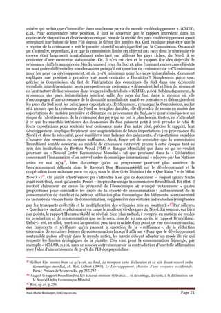 Paul-Marie Boulanger/IDD/09-10-09. Page 21
misère qui ne fait que s’intensifier dans une bonne partie du monde en développement ». (CMED,
p.2). Pour comprendre cette position, il faut se souvenir que le rapport intervient dans un
contexte de stagnation et de crise économique, plus de la moitié des pays en développement ayant
enregistré une baisse de leur PIB depuis le début des années 80. Ceci explique peut-être que la
« reprise de la croissance » soit le premier objectif stratégique fixé par la Commission. On aurait
pu s’attendre, cependant, à ce que la commission limite cet objectif aux pays dont le niveau de vie
moyen était largement insatisfaisant exhortant par ailleurs les pays riches, du Nord, à se
contenter d’une économie stationnaire. Or, il n’en est rien et le rapport fixe des objectifs de
croissance chiffrés aux pays du Nord comme à ceux du Sud et, plus étonnant encore, ces objectifs
ne sont guère différents les uns des autres puisqu’il est question de croissance de 5-6% minimum
pour les pays en développement, et de 3-4% minimum pour les pays industrialisés. Comment
expliquer une position à première vue aussi contraire à l’intuition ? Simplement parce que,
précise la Commission, du fait de l’intégration des économies du Sud dans une économie
mondiale interdépendante, leurs perspectives de croissance « dépendent bel et bien du niveau et
de la structure de la croissance dans les pays industrialisés » (CMED, p.60). Schématiquement, la
croissance des pays industrialisés soutient celle des pays du Sud dans la mesure où elle
s’accompagne d’une croissance de la demande mondiale de matières premières et d’énergies dont
les pays du Sud sont les principaux exportateurs. Evidemment, remarque la Commission, au fur
et à mesure que la croissance du Nord se fera plus durable, elle dépendra de moins en moins des
exportations de matière première et d’énergie en provenance du Sud, avec pour conséquence un
risque de ralentissement de la croissance des pays qui en ont le plus besoin. Certes, on s’attendait
à ce que les marchés intérieurs des économies du Sud puissent petit à petit prendre le relai de
leurs exportations pour soutenir leur croissance mais d’un autre côté, précise le rapport, leur
développement implique forcément une augmentation de leurs importations (en provenance du
Nord) et donc la nécessité, pour équilibrer leur balance des paiements, d’exportations capables
d’assurer des revenus en devises suffisants. Ainsi, force est de constater que la commission
Brundtland semble souscrire au modèle de croissance extraverti promu à cette époque tant au
sein des institutions de Bretton Wood (FMI et Banque Mondiale) que dans ce qui se voulait
pourtant un « Nouvel Ordre Economique Mondial » tel que proclamé dans la « Déclaration
concernant l’instauration d’un nouvel ordre économique international » adoptée par les Nations
unies en mai 1974
45
, bien davantage qu’au au programme pourtant plus soucieux de
l’environnement défendu dans le Rapport Dag Hammarskjöld sur le développement et la
coopération internationale paru en 1975 sous le titre (très léniniste) de « Que Faire ? » (« What
Now ? »)
46
. On aurait effectivement pu s’attendre à ce que ce document – auquel Ignacy Sachs
avait contribué, ainsi qu’Aurelio Peccei – inspire davantage la commission Brundtland. En effet, il
mettait clairement en cause la primauté de l’économique et avançait notamment « quatre
propositions pour combattre les excès de la société de consommation : plafonnement de la
consommation de viande et de pétrole, utilisation plus économique des bâtiments, accroissement
de la durée de vie des biens de consommation, suppression des voitures individuelles (remplacées
par les transports collectifs et la multiplication des véhicules mis en location).»47Par ailleurs,
« Que faire » mettait explicitement en cause le mode de vie des pays du Nord. En somme, sur bien
des points, le rapport Hammarskjöld se révélait bien plus radical, y compris en matière de modes
de production et de consommation que ne le sera, plus de 10 ans après, le rapport Brundtland.
Celui-ci est, en effet, muet sur la question pourtant cruciale d’un point de vue environnemental,
des transports et n’effleure qu’en passant la question de la « suffisance », de la réduction
nécessaire de certaines formes de consommation lorsqu’il affirme « Pour que le développement
soutenable puisse advenir dans le monde entier, les nantis doivent adopter un mode de vie qui
respecte les limites écologiques de la planète. Cela vaut pour la consommation d’énergie, par
exemple » (CMAD, p.10), sans se soucier outre mesure de la contradiction d’une telle affirmation
avec l’idée d’une croissance de 3-4% du PIB des pays riches.
45 Gilbert Rist montre bien ce qu’avait, au fond, de trompeur cette déclaration et ce soit disant nouvel ordre
économique mondial, cf. Rist, Gilbert (2001). Le Développement. Histoire d’une croyance occidentale.
Paris : Presses de Sciences Po, pp.237-257
46 Auquel le rapport Brundtland ne fait à aucun moment référence… ni davantage, du reste, à la déclaration sur
le Nouvel Ordre Economique Mondial.
47 Rist, op.cit. p.256.
 