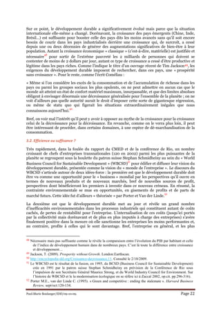 Paul-Marie Boulanger/IDD/09-10-09. Page 22
Sur ce point, le développement durable a significativement évolué mais parce que la situation
internationale elle-même a changé. Dorénavant, la croissance des pays émergents (Chine, Inde,
Brésil…) est suffisante pour booster celle des pays dits les moins avancés sans qu’il soit encore
besoin de courir dans les pays industrialisés derrière une croissance qui, de surcroît, a cessé
depuis une ou deux décennies de générer des augmentations significatives de bien-être à leur
population. Autant la croissance économique « classique » (c’est-à-dire, matérielle) est justifiée et
nécessaire
48
pour sortir de l’extrême pauvreté les 2 milliards de personnes qui doivent se
contenter de moins de 2 dollars par jour, autant ce type de croissance a cessé d’être productive et
légitime dans les pays riches. Comme l’indique le titre d’un ouvrage récent de Tim Jackson49, les
exigences du développement durable imposent de rechercher, dans ces pays, une « prospérité
sans croissance ». Pour le reste, comme l’écrit Coméliau :
« Même si l’on considère les excès de la consommation et de l’accumulation de richesse dans les
pays ou parmi les groupes sociaux les plus opulents, on ne peut admettre en aucun cas que le
monde ait atteint un état de confort matériel maximum, insurpassable, et que des limites absolues
obligent à envisager désormais une décroissance généralisée pour l’ensemble de la planète ; on ne
voit d’ailleurs pas quelle autorité aurait le droit d’imposer cette sorte de gigantesque régression,
ou même de statu quo qui figerait les situations extraordinairement inégales que nous
connaissons aujourd’hui.
50
Bref, on voir mal l’intérêt qu’il peut y avoir à opposer au mythe de la croissance pour la croissance
celui de la décroissance pour la décroissance. En revanche, comme on le verra plus loin, il peut
être intéressant de procéder, dans certains domaines, à une espèce de dé-marchandisation de la
consommation.
3.2. Efficience ou suffisance ?
Très rapidement, dans la foulée du rapport du CMED et de la conférence de Rio, un nombre
croissant de chefs d’entreprises transnationales (120 en 2002) parmi les plus puissantes de la
planète se regroupent sous la houlette du patron suisse Stephan Schmidheiny au sein du « World
Business Council for Sustainable Development » (WBCSD)
51
pour édifier et diffuser leur vision du
développement durable, présentée comme la vision du « monde de l’entreprise ». Le discours du
WBCSD s’articule autour de deux idées-force : la première est que le développement durable doit
être vu comme une opportunité pour le « business » mondial par les perspectives qu’il ouvre en
termes de nouveaux produits et de nouveaux marchés, bref de nouvelles sources de profit,
perspectives dont bénéficieront les premiers à investir dans ce nouveau créneau. En résumé, la
contrainte environnementale se mue en opportunités, en gisements de profits et de parts de
marché futurs. Cette idée fut d’ailleurs « théorisée » par Porter et Van der Linde.
52
La deuxième est que le développement durable met au jour et révèle un grand nombre
d’inefficacités environnementales dans les processus industriels qui constituent autant de coûts
cachés, de pertes de rentabilité pour l’entreprise. L’internalisation de ces coûts (jusqu’ici portés
par la collectivité mais dorénavant et de plus en plus imputés à charge des entreprises) s’avère
finalement positive dans la mesure où elle sanctionne les entreprises les moins performantes et,
au contraire, profite à celles qui le sont davantage. Bref, l’entreprise en général, et les plus
48 Nécessaire mais pas suffisante comme le révèle la comparaison entre l’évolution du PIB par habitant et celle
de l’indice de développement humain dans de nombreux pays. C’est là toute la différence entre croissance
et développement…
49 Jackson, T. (2009). Prosperity without Growth. London:Earthscan.
50 http://encyclopedie-dd.org/Croissance-decroissance,11. Consulté le 2/10/2009.
51 Le WBCSD est le résultat de la fusion, en 1995, du BCSD (Business Council for Sustainable Development)
crée en 1991 par le patron suisse Stephan Schmidheiny en prévision de la Conférence de Rio sous
l’impulsion de son Secrétaire Général Maurice Strong, et du World Industry Council for Environment. Sur
l’histoire de WBCSD et le la modernisation écologique on se réfère ici à Zaccaï 2002, op.cit. pp.296-316).
52 Porter M.E., van der Linde C. (1995). « Green and competitive : ending the stalemate ». Harvard Business
Review, sept/oct:120-134.
 