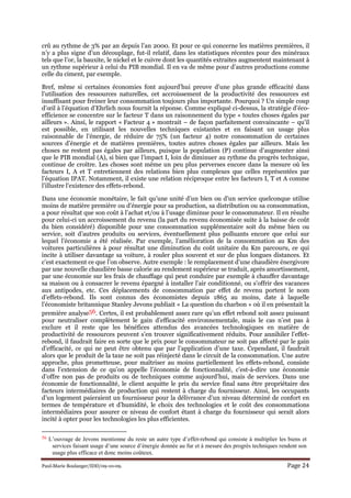 Paul-Marie Boulanger/IDD/09-10-09. Page 24
crû au rythme de 3% par an depuis l’an 2000. Et pour ce qui concerne les matières premières, il
n’y a plus signe d’un découplage, fut-il relatif, dans les statistiques récentes pour des minéraux
tels que l’or, la bauxite, le nickel et le cuivre dont les quantités extraites augmentent maintenant à
un rythme supérieur à celui du PIB mondial. Il en va de même pour d’autres productions comme
celle du ciment, par exemple.
Bref, même si certaines économies font aujourd’hui preuve d’une plus grande efficacité dans
l’utilisation des ressources naturelles, cet accroissement de la productivité des ressources est
insuffisant pour freiner leur consommation toujours plus importante. Pourquoi ? Un simple coup
d’œil à l’équation d’Ehrlich nous fournit la réponse. Comme expliqué ci-dessus, la stratégie d’éco-
efficience se concentre sur le facteur T dans un raisonnement du type « toutes choses égales par
ailleurs ». Ainsi, le rapport « Facteur 4 » montrait – de façon parfaitement convaincante – qu’il
est possible, en utilisant les nouvelles techniques existantes et en faisant un usage plus
raisonnable de l’énergie, de réduire de 75% (un facteur 4) notre consommation de certaines
sources d’énergie et de matières premières, toutes autres choses égales par ailleurs. Mais les
choses ne restent pas égales par ailleurs, puisque la population (P) continue d’augmenter ainsi
que le PIB mondial (A), si bien que l’impact I, loin de diminuer au rythme du progrès technique,
continue de croître. Les choses sont même un peu plus perverses encore dans la mesure où les
facteurs I, A et T entretiennent des relations bien plus complexes que celles représentées par
l’équation IPAT. Notamment, il existe une relation réciproque entre les facteurs I, T et A comme
l’illustre l’existence des effets-rebond.
Dans une économie monétaire, le fait qu’une unité d’un bien ou d’un service quelconque utilise
moins de matière première ou d’énergie pour sa production, sa distribution ou sa consommation,
a pour résultat que son coût à l’achat et/ou à l’usage diminue pour le consommateur. Il en résulte
pour celui-ci un accroissement du revenu (la part du revenu économisée suite à la baisse de coût
du bien considéré) disponible pour une consommation supplémentaire soit du même bien ou
service, soit d’autres produits ou services, éventuellement plus polluants encore que celui sur
lequel l’économie a été réalisée. Par exemple, l’amélioration de la consommation au Km des
voitures particulières à pour résultat une diminution du coût unitaire du Km parcouru, ce qui
incite à utiliser davantage sa voiture, à rouler plus souvent et sur de plus longues distances. Et
c’est exactement ce que l’on observe. Autre exemple : le remplacement d’une chaudière énergivore
par une nouvelle chaudière basse calorie au rendement supérieur se traduit, après amortissement,
par une économie sur les frais de chauffage qui peut conduire par exemple à chauffer davantage
sa maison ou à consacrer le revenu épargné à installer l’air conditionné, ou s’offrir des vacances
aux antipodes, etc. Ces déplacements de consommation par effet de revenu portent le nom
d’effets-rebond. Ils sont connus des économistes depuis 1865 au moins, date à laquelle
l’économiste britannique Stanley Jevons publiait « La question du charbon » où il en présentait la
première analyse56. Certes, il est probablement assez rare qu’un effet rebond soit assez puissant
pour neutraliser complètement le gain d’efficacité environnementale, mais le cas n’est pas à
exclure et il reste que les bénéfices attendus des avancées technologiques en matière de
productivité de ressources peuvent s’en trouver significativement réduits. Pour annihiler l’effet-
rebond, il faudrait faire en sorte que le prix pour le consommateur ne soit pas affecté par le gain
d’efficacité, ce qui ne peut être obtenu que par l’application d’une taxe. Cependant, il faudrait
alors que le produit de la taxe ne soit pas réinjecté dans le circuit de la consommation. Une autre
approche, plus prometteuse, pour maîtriser au moins partiellement les effets-rebond, consiste
dans l’extension de ce qu’on appelle l’économie de fonctionnalité, c’est-à-dire une économie
d’offre non pas de produits ou de techniques comme aujourd’hui, mais de services. Dans une
économie de fonctionnalité, le client acquitte le prix du service final sans être propriétaire des
facteurs intermédiaires de production qui restent à charge du fournisseur. Ainsi, les occupants
d’un logement paieraient un fournisseur pour la délivrance d’un niveau déterminé de confort en
termes de température et d’humidité, le choix des technologies et le coût des consommations
intermédiaires pour assurer ce niveau de confort étant à charge du fournisseur qui serait alors
incité à opter pour les technologies les plus efficientes.
56 L’ouvrage de Jevons mentionne du reste un autre type d’effet-rebond qui consiste à multiplier les biens et
services faisant usage d’une source d’énergie donnée au fur et à mesure des progrès techniques rendent son
usage plus efficace et donc moins coûteux.
 