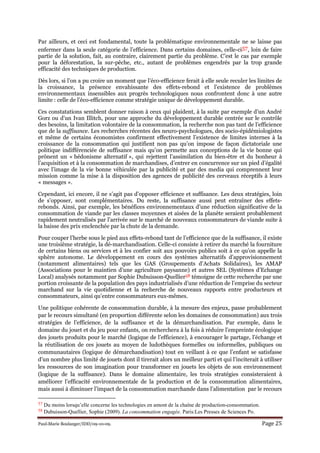 Paul-Marie Boulanger/IDD/09-10-09. Page 25
Par ailleurs, et ceci est fondamental, toute la problématique environnementale ne se laisse pas
enfermer dans la seule catégorie de l’efficience. Dans certains domaines, celle-ci57, loin de faire
partie de la solution, fait, au contraire, clairement partie du problème. C’est le cas par exemple
pour la déforestation, la sur-pêche, etc., autant de problèmes engendrés par la trop grande
efficacité des techniques de production.
Dès lors, si l’on a pu croire un moment que l’éco-efficience ferait à elle seule reculer les limites de
la croissance, la présence envahissante des effets-rebond et l’existence de problèmes
environnementaux insensibles aux progrès technologiques nous confrontent donc à une autre
limite : celle de l’éco-efficience comme stratégie unique de développement durable.
Ces constatations semblent donner raison à ceux qui plaident, à la suite par exemple d’un André
Gorz ou d’un Ivan Illitch, pour une approche du développement durable centrée sur le contrôle
des besoins, la limitation volontaire de la consommation, la recherche non pas tant de l’efficience
que de la suffisance. Les recherches récentes des neuro-psychologues, des socio-épidémiologistes
et même de certains économistes confirment effectivement l’existence de limites internes à la
croissance de la consommation qui justifient non pas qu’on impose de façon dictatoriale une
politique indifférenciée de suffisance mais qu’on permette aux conceptions de la vie bonne qui
prônent un « hédonisme alternatif », qui rejettent l’assimilation du bien-être et du bonheur à
l’acquisition et à la consommation de marchandises, d’entrer en concurrence sur un pied d’égalité
avec l’image de la vie bonne véhiculée par la publicité et par des media qui comprennent leur
mission comme la mise à la disposition des agences de publicité des cerveaux réceptifs à leurs
« messages ».
Cependant, ici encore, il ne s’agit pas d’opposer efficience et suffisance. Les deux stratégies, loin
de s’opposer, sont complémentaires. Du reste, la suffisance aussi peut entraîner des effets-
rebonds. Ainsi, par exemple, les bénéfices environnementaux d’une réduction significative de la
consommation de viande par les classes moyennes et aisées de la planète seraient probablement
rapidement neutralisés par l’arrivée sur le marché de nouveaux consommateurs de viande suite à
la baisse des prix enclenchée par la chute de la demande.
Pour couper l’herbe sous le pied aux effets-rebond tant de l’efficience que de la suffisance, il existe
une troisième stratégie, la dé-marchandisation. Celle-ci consiste à retirer du marché la fourniture
de certains biens ou services et à les confier soit aux pouvoirs publics soit à ce qu’on appelle la
sphère autonome. Le développement en cours des systèmes alternatifs d’approvisionnement
(notamment alimentaires) tels que les GAS (Groupements d’Achats Solidaires), les AMAP
(Associations pour le maintien d’une agriculture paysanne) et autres SEL (Systèmes d’Echange
Local) analysés notamment par Sophie Dubuisson-Quellier58 témoigne de cette recherche par une
portion croissante de la population des pays industrialisés d’une réduction de l’emprise du secteur
marchand sur la vie quotidienne et la recherche de nouveaux rapports entre producteurs et
consommateurs, ainsi qu’entre consommateurs eux-mêmes.
Une politique cohérente de consommation durable, à la mesure des enjeux, passe probablement
par le recours simultané (en proportion différente selon les domaines de consommation) aux trois
stratégies de l’efficience, de la suffisance et de la démarchandisation. Par exemple, dans le
domaine du jouet et du jeu pour enfants, on recherchera à la fois à réduire l’empreinte écologique
des jouets produits pour le marché (logique de l’efficience), à encourager le partage, l’échange et
la réutilisation de ces jouets au moyen de ludothèques formelles ou informelles, publiques ou
communautaires (logique de démarchandisation) tout en veillant à ce que l’enfant se satisfasse
d’un nombre plus limité de jouets dont il tirerait alors un meilleur parti et qui l’inciterait à utiliser
les ressources de son imagination pour transformer en jouets les objets de son environnement
(logique de la suffisance). Dans le domaine alimentaire, les trois stratégies consisteraient à
améliorer l’efficacité environnementale de la production et de la consommation alimentaires,
mais aussi à diminuer l’impact de la consommation marchande dans l’alimentation par le recours
57 Du moins lorsqu’elle concerne les technologies en amont de la chaîne de production-consommation.
58 Dubuisson-Quellier, Sophie (2009). La consommation engagée. Paris:Les Presses de Sciences Po.
 