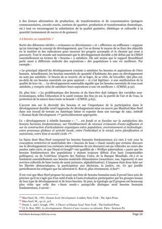 Paul-Marie Boulanger/IDD/09-10-09. Page 26
à des formes alternatives de production, de transformation et de consommation (potagers
communautaires, circuits courts, cantines de quartier, production et transformation domestique,
etc.) tout en encourageant la substitution de la qualité gustative, diététique et culturelle à la
quantité (notamment de sucres et de graisses).
3.3.Besoins ou capabilités ?
Sortir des dilemmes stériles « croissance ou décroissance » et « efficience ou suffisance » suppose
qu’on interroge le concept de développement, que l’on se donne le moyen de se fixer des objectifs
en la matière et des indicateurs pour mesurer les progrès accomplis et le chemin qui reste à
parcourir. Tout le monde sait maintenant que le développement durable a été défini par la CMED
essentiellement en termes de « besoins » à satisfaire. On sait moins que le rapport Brundtland
parle aussi à différents endroits des aspirations » des populations à une vie meilleure. Par
exemple :
« Le principal objectif du développement consiste à satisfaire les besoins et aspirations de l’être
humain. Actuellement, les besoins essentiels de quantité d’habitants des pays en développement
ne sont pas satisfaits : le besoin de se nourrir, de se loger, de se vêtir, de travailler. Qui plus est,
au-delà de ces besoins essentiels ces gens aspirent – et c’est légitime– à une amélioration de la
qualité de leur vie. … Le développement soutenable signifie que les besoins essentiels de tous sont
satisfaits, y compris celui de satisfaire leurs aspirations à une vie meilleure ». (CMED, p.52).
Et, plus loin : « La problématique des besoins et du bien-être doit intégrer des variables non-
économiques, telles l’éducation et la santé comme des fins en soi, la pureté de l’air et de l’eau, la
protection de la nature dans toute sa beauté » (CMED, p.63).
L’accent mis sur la diversité des besoins et sur l’importance de la participation dans le
développement durable rend l’approche du développement mise en œuvre par Manfred Max-Neef
dans son travail de terrain en Amérique latine et exposée dans son ouvrage de 1991, intitulé
« Human Scale Development »59 particulièrement appropriée.
Ce « développement à échelle humaine » : “… est fondé et se focalise sur la satisfaction des
besoins humains fondamentaux, sur l’établissement de niveaux croissants d’auto-suffisance et
sur la construction d’articulations organiques entre population, environnement et technologie;
entre processus globaux et activité locale, entre l’individuel et le social, entre planification et
autonomie, entre Etat et société civile »60.
La façon dont Max-Neef comprend les besoins humains fondamentaux n'a rien à voir avec la
conception restrictive et matérialiste des « besoins de base » (basic needs) que certains discours
sur le développement (ou certaines interprétations de ces discours) ont pu véhiculer au cours des
années 1960-1970, et que Doyal et Gough61 ont qualifiés de « Welfare paternalism » parce que les
besoins fondamentaux des populations y étaient toujours définis d'en haut (responsables
politiques), ou de l'extérieur (experts des Nations Unies, de la Banque Mondiale, etc.) et se
limitaient essentiellement aux besoins matériels élémentaires (nourriture, eau, logement) et aux
services collectifs de base (soins de santé primaire, alphabétisation). L'impasse était donc faite sur
les libertés démocratiques, la participation aux décisions, la justice, etc. Ce qui justifie
partiellement les critiques que lui adressent G. Rist et, plus récemment, A.Sen62.
Il est vrai que Max-Neef propose lui aussi une liste de besoins humains mais il prend bien soin de
préciser qu'il ne s'agit que d'un outil d'aide à l’auto-évaluation participative par les groupes locaux
de leur type de développement et de leurs besoins. Et puis, la typologie qu’il propose est beaucoup
plus riche que celle des « basic needs » puisqu'elle distingue neuf besoins humains
fondamentaux, à savoir :
59 Max-Neef, M., 1991, Human Scale Development. London, New-York : The Apex Press.
60 Max-Neef, M., op.cit., p.8.
61 Doyal, L. and I. Gough, 1991. A Theory of Human eed. New-York : The Guilford Press.
62 Cf. G. Rist, 2001. Le développement. Histoire d’une croyance occidentale. Paris : Sciences Po
 