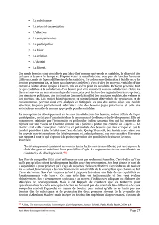 Paul-Marie Boulanger/IDD/09-10-09. Page 27
La subsistance
La sécurité ou protection
L’affection
La compréhension
La participation
Le loisir
La création
L’identité
La liberté.
Ces neufs besoins sont considérés par Max-Neef comme universels et satiables, la diversité des
cultures à travers le temps et l'espace étant la manifestation, non pas de besoins humains
différents, mais de façons différentes de les satisfaire. Il y a donc une distinction à établir entre les
besoins proprement dit, et leurs satisfacteurs (satisfiers), c'est-à-dire les moyens, variables d'une
culture à l'autre, d'une époque à l'autre, mis en œuvre pour les satisfaire. De façon générale, tout
ce qui contribue à la satisfaction d'un besoin peut être considéré comme satisfacteur. Outre les
biens et services au sens économique du terme, cela peut inclure des organisations (entreprises),
des structures politiques, des institutions (comme la famille) des pratiques sociales, des valeurs et
des normes, etc. Les modes historiquement et culturellement déterminés de production et de
consommation peuvent ainsi être analysés et distingués les uns des autres selon une double
sélection, toujours partiellement arbitraire : celle des besoins jugés prioritaires et celle des
satisfacteurs considérés comme appropriés pour les satisfaire.
La conception du développement en termes de satisfaction des besoins, même définis de façon
participative , ne fait pas l’unanimité dans la communauté de discours du développement. Elle est
notamment critiquée par l’économiste et philosophe indien Amartya Sen qui lui reproche de
reposer sur une vision de l’homme comme un « patient » plutôt que comme un « agent ». En
réalité, c’est cette conception restrictive et paternaliste des besoins que Sen critique et qui le
conduit peut-être à jeter le bébé avec l’eau du bain. Quoiqu’il en soit, Sen insiste avec raison sur
les aspects non-économiques du développement et, principalement, sur son caractère libérateur
par rapport à tout ce qui s’oppose à la pleine expression des possibilités de chacun de nous.
Pour Sen:
"Le développement consiste à surmonter toutes les formes de non-liberté, qui restreignent le
choix des gens et réduisent leurs possibilités d'agir. La suppression de ces non-libertés est
constitutive du développement."63
Les libertés auxquelles il fait ainsi référence ne sont pas seulement formelles. C’est-à-dire qu’il ne
suffit pas qu’elles soient juridiquement établies pour être rencontrées. Sen leur donne le nom de
« capabilities » pour préciser qu’il s’agit de capacités réelles et effectives d’atteindre ou de réaliser
les « valued functionings » les fonctionnements constitutifs de la conception que chacun se fait
d’une vie bonne. Sen s’est toujours refusé à proposer lui-même une liste de ces capabilités ou
fonctionnements « de base ». Or, une telle liste est indispensable si l’on veut évaluer
objectivement des « arrangement sociétaux » au moyen d’indicateurs adéquats ou élaborer des
stratégies de développement. Mais il est frappant de constater que les tentatives pour
opérationnaliser le cadre conceptuel de Sen ne donnent pas des résultats très différents de ceux
auxquelles conduit l’approche en termes de besoins, pour autant qu’elle ne se limite pas aux
besoins dits de subsistance et de protection (les deux premiers niveaux de la pyramide des
besoins d’Abraham Maslow) mais intègre les besoins dits supérieurs d’appartenance, d’estime de
63 A.Sen, Un nouveau modèle économique. Développement, justice, liberté. Paris, Odile Jacob, 2000. p.6
 