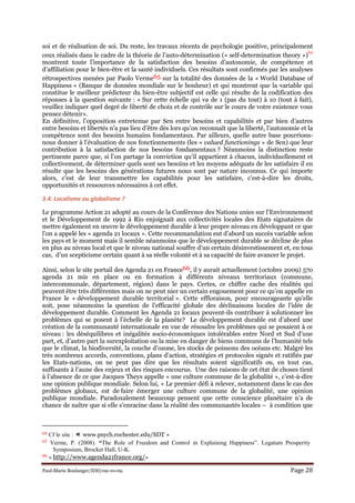 Paul-Marie Boulanger/IDD/09-10-09. Page 28
soi et de réalisation de soi. Du reste, les travaux récents de psychologie positive, principalement
ceux réalisés dans le cadre de la théorie de l’auto-détermination (« self-determination theory »)
64
montrent toute l’importance de la satisfaction des besoins d’autonomie, de compétence et
d’affiliation pour le bien-être et la santé individuels. Ces résultats sont confirmés par les analyses
rétrospectives menées par Paolo Verme65 sur la totalité des données de la « World Database of
Happiness » (Banque de données mondiale sur le bonheur) et qui montrent que la variable qui
constitue le meilleur prédicteur du bien-être subjectif est celle qui résulte de la codification des
réponses à la question suivante : « Sur cette échelle qui va de 1 (pas du tout) à 10 (tout à fait),
veuillez indiquer quel degré de liberté de choix et de contrôle sur le cours de votre existence vous
pensez détenir».
En définitive, l’opposition entretenue par Sen entre besoins et capabilités et par bien d’autres
entre besoins et libertés n’a pas lieu d’être dès lors qu’on reconnaît que la liberté, l’autonomie et la
compétence sont des besoins humains fondamentaux. Par ailleurs, quelle autre base pourrions-
nous donner à l’évaluation de nos fonctionnements (les « valued functionings » de Sen) que leur
contribution à la satisfaction de nos besoins fondamentaux ? Néanmoins la distinction reste
pertinente parce que, si l’on partage la conviction qu’il appartient à chacun, individuellement et
collectivement, de déterminer quels sont ses besoins et les moyens adéquats de les satisfaire il en
résulte que les besoins des générations futures nous sont par nature inconnus. Ce qui importe
alors, c’est de leur transmettre les capabilités pour les satisfaire, c’est-à-dire les droits,
opportunités et ressources nécessaires à cet effet.
3.4. Localisme ou globalisme ?
Le programme Action 21 adopté au cours de la Conférence des Nations unies sur l’Environnement
et le Développement de 1992 à Rio enjoignait aux collectivités locales des Etats signataires de
mettre également en œuvre le développement durable à leur propre niveau en développant ce que
l’on a appelé les « agenda 21 locaux ». Cette recommandation eut d’abord un succès variable selon
les pays et le moment mais il semble néanmoins que le développement durable se décline de plus
en plus au niveau local et que le niveau national souffre d’un certain désinvestissement et, en tous
cas, d’un scepticisme certain quant à sa réelle volonté et à sa capacité de faire avancer le projet.
Ainsi, selon le site portail des Agenda 21 en France66, il y aurait actuellement (octobre 2009) 570
agenda 21 mis en place ou en formation à différents niveaux territoriaux (commune,
intercommunale, département, région) dans le pays. Certes, ce chiffre cache des réalités qui
peuvent être très différentes mais on ne peut nier un certain engouement pour ce qu’on appelle en
France le « développement durable territorial ». Cette effloraison, pour encourageante qu’elle
soit, pose néanmoins la question de l’efficacité globale des déclinaisons locales de l’idée de
développement durable. Comment les Agenda 21 locaux peuvent-ils contribuer à solutionner les
problèmes qui se posent à l’échelle de la planète? Le développement durable est d’abord une
création de la communauté internationale en vue de résoudre les problèmes qui se posaient à ce
niveau : les déséquilibres et inégalités socio-économiques intolérables entre Nord et Sud d’une
part, et, d’autre part la surexploitation ou la mise en danger de biens communs de l’humanité tels
que le climat, la biodiversité, la couche d’ozone, les stocks de poissons des océans etc. Malgré les
très nombreux accords, conventions, plans d’action, stratégies et protocoles signés et ratifiés par
les Etats-nations, on ne peut pas dire que les résultats soient significatifs ou, en tout cas,
suffisants à l’aune des enjeux et des risques encourus. Une des raisons de cet état de choses tient
à l’absence de ce que Jacques Theys appelle « une culture commune de la globalité », c’est-à-dire
une opinion publique mondiale. Selon lui, « Le premier défi à relever, notamment dans le cas des
problèmes globaux, est de faire émerger une culture commune de la globalité, une opinion
publique mondiale. Paradoxalement beaucoup pensent que cette conscience planétaire n’a de
chance de naître que si elle s’enracine dans la réalité des communautés locales – à condition que
64 Cf le site : « www.psych.rochester.edu/SDT »
65 Verme, P. (2008). “The Role of Freedom and Control in Explaining Happiness”. Legatum Prosperity
Symposium, Brocket Hall, U-K.
66 « http://www.agenda21france.org/»
 