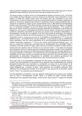 Paul-Marie Boulanger/IDD/09-10-09. Page 29
celles-ci puissent s’engager sur des projets précis. Mais beaucoup reste à faire pour que le "penser
globalement-agir localement" devienne autre chose qu’un slogan sans portée. »67
En termes savants, il s’agit de savoir si le développement durable est fractal ou non, c’est-à-dire
s’il se décline de façon identique à tous les niveaux de la hiérarchie socio-territoriale et s’il est
additif, s’il suffit que chaque espace local soit durable pour que l’ensemble le soit aussi.
Concrètement: si tous les territoires, toutes les communautés locales de la planète adoptaient un
agenda 21 assurant la satisfaction des besoins et aspirations de leurs seules populations dans le
respect de la capacité de charge de leur environnement local, le défi global du développement
durable serait-il rencontré ? Pour Olivier Godard, notamment, la réponse est négative. Il rappelle
que « la contrainte écologique n’a de sens absolu qu’au niveau planétaire… il ne saurait être
question de vouloir conserver en l’état les ressources naturelles, les écosystèmes et les activités de
chaque lieu. En ce sens, le développement durable n’est pas ‘fractal’…L’enjeu est de trouver les
conditions d’équilibre d’ensemble de processus qui peuvent être localement déséquilibrés ou
dommageables. Au-delà de ces conditions, il est tout à fait justifié de rechercher une meilleure
prise en compte des impacts des activités humaines sur l’environnement aux différentes échelles
territoriales, mais ce ne sera pas au nom de la durabilité du développement ! »68 Il n’est pas
additif non plus : « la viabilité locale n’est pas suffisante : la poursuite de ce type de viabilité peut
même représenter l’une des causes importantes de la non-soutenabilité du développement aux
échelles territoriales supérieures. »
69
Il s’en suit, comme l’écrit Bertrand Zuindeau, que : « La
prise en compte de la dimension territoriale dans la problématique de la durabilité oblige à
considérer un double système de règles: règles internes au territoire considéré et règles externes,
traitant alors des relations entre le territoire et son ‘reste du monde’ ».
70
Ces règles sont d’autant
plus nécessaires qu’il est à craindre qu’un éco-localisme trop poussé conduise à une compétition
entre territoires qui s’exercerait au détriment des plus faibles d’entre eux, des plus dépourvus en
ressources naturelles et humaines, et se traduirait par une externalisation des éléments de non-
durabilité par les mieux pourvus en direction des moins bien lotis. On pourrait assister à une
généralisation du phénomène d’importation de durabilité, des territoires garantissant leur
durabilité interne en exportant vers d’autres leurs coûts environnementaux et sociaux.
D’un autre côté, si les déséquilibres écologiques les plus graves sont bien en grande partie le
résultat d’une dé-localisation de l’économie sous la pression d’une mondialisation des marchés
(notamment financiers) sans équivalent ni contrepoids au niveau de la gouvernance et de
l’opinion publique, le ré-encastrement de l’économie dans le territoire local, ce que les anglo-
saxons désignent par « economy of place » peut apparaître une condition nécessaire sinon
suffisante d’un développement durable. C’est du moins ce que pensent des économistes comme
Curtis
71
, Power
72
ou le pionnier que fut Schumacher73
A la fois globalisme et localisme, c’est une approche multi-niveaux qui s’impose pour traduire
dans les actes le développement durable. Reste à en définir les règles. Comme principe
fondamental d’une approche hiérarchique, multi-niveaux, Bryan Norton74 suggère de travailler
67 Theys, Jacques : « La Gouvernance, entre innovation et impuissance », Développement durable et territoires
[En ligne], Dossier 2 : Gouvernance locale et Développement Durable, mis en ligne le 01 novembre 2003,
Consulté le 09 novembre 2009. URL : http://developpementdurable.revues.org/index1523.html.
68 Godard, Olivier (1996). “Le développement durable et le devenir des villes”. Futuribles, 209, 29-35, pp. 33-
34.
69 Idem, p.34.
70 Zuindeau, Bertrand (2000). “La ‘durabilité’. Essai de positionnement épistémologique du concept”. In
Bertrand Zuindeau, (ed.). Développement durable et territoire. Presses Universitaires du Septentrion.,
pp.27-71, p.60.
71 Curtis, Fred. (2003). « Eco-localism and sustainability ». Ecological Economics 46, 83-102.
72 Power, T.M., 1996. Lost Landscapes and Failed Economies:the Search for a Value of Place. Island Press,
Washington,DC.
73 Schumacher, E.F.,1978. Small is beautiful. Une société à la mesure de l’homme. Paris : Le Seuil.
74 Norton, Bryan G. (2005). Sustainability. A Philosophy of Adaptive Ecosystem Management. Chicago:
University of Chicago Press.
 
