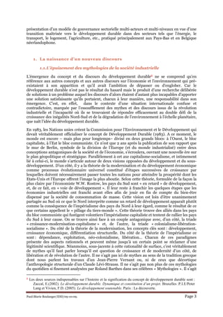 Paul-Marie Boulanger/IDD/09-10-09. Page 3
présentation d’un modèle de gouvernance sectorielle multi-acteurs et multi-niveaux en vue d’une
transition maîtrisée vers le développement durable dans des secteurs tels que l’énergie, le
transport, le logement, l’agriculture, etc., pratiqué principalement aux Pays-Bas et en Belgique
néerlandophone.
1. La naissance d’un nouveau discours
1.1.L’épuisement des mythologies de la société industrielle
L’émergence du concept et du discours du développement durable6 ne se comprend qu’en
référence aux autres concepts et aux autres discours sur l’économie et l’environnement qui pré-
existaient à son apparition et qu’il avait l’ambition de dépasser ou d’englober. Car le
développement durable n’est pas le résultat du hasard mais le produit d’une recherche délibérée
de solutions à un problème auquel les discours d’alors étaient d’autant plus incapables d’apporter
une solution satisfaisante qu’ils portaient, chacun à leur manière, une responsabilité dans son
émergence. C’est, en effet, dans le contexte d’une situation internationale confuse et
contradictoire, marquée par l’essoufflement des mythes et des discours issus de la révolution
industrielle et l’incapacité où ils se trouvaient de répondre efficacement au double défi de la
croissance des inégalités Nord-Sud et de la dégradation de l’environnement à l’échelle planétaire,
que naît l’idée du développement durable.
En 1983, les Nations unies créent la Commission pour l’Environnement et le Développement qui
devait véritablement officialiser le concept de Développement Durable (1983). A ce moment, le
monde est encore – mais plus pour longtemps– divisé en deux grands blocs: à l’Ouest, le bloc
capitaliste, à l’Est le bloc communiste. Ce n’est que 2 ans après la publication de son rapport que
le mur de Berlin, symbole de la division de l’Europe (et du monde industrialisé) entre deux
conceptions antagoniques de la société et de l’économie, s’écroulera, ouvrant une nouvelle ère sur
le plan géopolitique et stratégique. Parallèlement à cet axe capitalisme-socialisme, et intimement
lié à celui-ci, le monde s’articule autour de deux visions opposées du développement et du sous-
développement. D’un côté, il y a la théorie de la modernisation et du développement économique
comme processus évolutionnaire universel constitué d’étapes successives de croissance par
lesquelles doivent nécessairement passer toutes les nations pour atteindre la prospérité dont les
Etats-Unis et l’Europe offrent l’image la plus aboutie. Selon cette théorie, formulée de la façon la
plus claire par l’économiste W.W. Rostow, les pays du Sud sont « en retard » de développement,
et, de ce fait, en « voie de développement ». Il leur reste à franchir les quelques étapes que les
économies industrielles ont franchi avant elles afin de jouir en fin de compte du bien-être
dispensé par la société de consommation de masse. Cette vision est loin d’être unanimement
partagée au Sud où ce que le Nord interprète comme un retard de développement apparaît plutôt
comme la conséquence de l’impérialisme des pays du Nord à leur égard, comme le résultat de ce
que certains appellent le « pillage du tiers-monde ». Cette théorie trouve des alliés dans les pays
du bloc communiste qui fustigent volontiers l’impérialisme capitaliste et tentent de rallier les pays
du Sud à leur cause. On se trouve ainsi face à un couple antagonique avec, d’un côté, la triade
« croissance-modernisation-capitalisme » et, de l’autre, la triade « colonialisme-libération-
socialisme ». Du côté de la théorie de la modernisation, les concepts clés sont : développement,
croissance économique, différentiation structurelle. Du côté de la théorie de l’impérialisme ce
sont : dépendance, exploitation, néo-colonialisme, libération… Chacun de ces paradigmes
présente des aspects rationnels et peuvent même jusqu’à un certain point se réclamer d’une
légitimité scientifique. Néanmoins, sous-jacente à cette rationalité de surface, c’est véritablement
de mythes qu’il faut parler lorsqu’il est question de croissance et de modernité d’un côté, de
libération et de révolution de l’autre. Il ne s’agit pas ici de mythes au sens de la tradition grecque
dont nous parlent les travaux d’un Jean-Pierre Vernant ou, ni de ceux que décortique
l’anthropologie structurale d’un Claude Lévi-Strauss. Il ne s’agit pas non plus de ces mythologies
du quotidien si finement analysées par Roland Barthes dans ses célèbres « Mythologies ». Il s’agit
6 Les deux sources indispensables sur l’histoire et la signification du concept de développement durable sont :
Zaccaï, E.(2002). Le développement durable. Dynamique et constitution d’un projet. Bruxelles :P.I.E/Peter
Lang et Vivien, F.D. (2005). Le développement soutenable. Paris : La découverte.
 