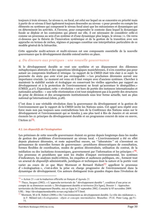 Paul-Marie Boulanger/IDD/09-10-09. Page 30
toujours à trois niveaux. Le niveau 0, ou focal, est celui sur lequel on se concentre en priorité mais
à partir de ce niveau il faut également toujours descendre au niveau -1 pour prendre en compte les
éléments ou systèmes qui composent le niveau focal ainsi que les mécanismes et dynamiques qui
en déterminent les activités. A l’inverse, pour comprendre le contexte dans lequel la dynamique
focale se déploie et les contraintes qui pèsent sur elle, il est nécessaire de considérer celle-ci
comme un processus au sein d’un système et d’une dynamique plus larges, le niveau +1. On verra
ci-dessous que la théorie de l’innovation systémique et de la gestion de la transition avec son
approche en termes de niches, régimes et paysages constitue une interprétation particulière de ce
modèle général de la hiérarchie.
Cette approche multi-acteurs et multi-niveaux est une composante essentielle de la nouvelle
gouvernance que le développement durable entend mettre en place.
4. Du discours aux pratiques : une nouvelle gouvernance
Si le développement durable se veut une synthèse et un dépassement des dilemmes
métaphysiques abstraits et des oppositions idéologiques manichéennes, il n’en constitue pas pour
autant un compromis lénifiant et irénique. Le rapport de la CMED était très clair à ce sujet: la
poursuite du statu quo ante n’est pas envisageable : « Les prochaines décennies auront une
importance cruciale. Le moment est venu où il faut rompre avec d'anciens systèmes. Chercher à
maintenir la stabilité sociale et écologique en conservant les vieilles approches par rapport au
développement et à la protection de l'environnement ne ferait qu'accentuer le déséquilibre.»
(CMED, p.27). Cependant, cette « révolution » est hors de portée des instances internationales et
nationales actuelles : « une telle réorientation n'est tout simplement pas à la portée des structures
de prise de décision et des arrangements institutionnels sous leur forme actuelle, tant au plan
national qu'international.(idem, p.28).
C’’est donc à une véritable révolution dans la gouvernance du développement et la gestion de
l’environnement que le rapport de la CMED invite les Nations unies. Cet appel sera répété avec
force mais non pas toujours sans contradictions lors de la Conférence des Nations unies sur le
développement et l’environnement qui se tiendra 5 ans plus tard à Rio de Janeiro et où seront
énoncés les 21 principes du développement durable et un programme concret de mise en œuvre,
l’Action 2175.
4.1. Les dispositifs de l’écologisation
Les prémisses de cette nouvelle gouvernance étaient en germe depuis longtemps dans les modes
de gestion des problèmes d’environnement au niveau local. « L’environnement a été en effet
depuis plusieurs décennies, et reste aujourd’hui encore, un “ laboratoire ” où s’inventent en
permanence de nouvelles formes de gouvernance : procédures démocratiques de consultation,
formes flexibles de coordination, modes de gestion décentralisés, utilisation du contrat, de la
médiation ou des incitations économiques, gouvernement par l’information et les principes »76.
Les processus et procédures que sont les études d’impact environnemental, les systèmes
d’indicateurs, les analyses multi-critères, les enquêtes et audiences publiques, etc., forment tout
un arsenal de dispositifs administratifs, juridiques et techniques dont la nature et la portée vont
varier au cours de ce que Marc Mormont et Bernard Hubert77 appellent le processus
d’ « écologisation », c’est-à-dire la prise en charge progressive de l’environnement dans la
dynamique de développement. Ces auteurs distinguent trois grandes étapes dans l’évolution de
75 « Action 21 » est la traduction officielle en français d’Agenda 21.
76 Theys, Jacques (2002). « L’approche territoriale du " développement durable ", condition d’une prise en
compte de sa dimension sociale », Développement durable et territoires [En ligne], Dossier 1 : Approches
territoriales du Développement Durable, mis en ligne le 23 septembre 2002, Consulté le 05 novembre 2009.
URL : http://developpementdurable.revues.org/index1475.html.
77 Mormont, M et B. Hubert (2008).« De l’environnement au développement durable. Le rôle des médiateurs »,
in F. Mélard (ed.) Ecologisation : objets et concepts intermédiaires. Bruxelles : P.I.E. Peter Lang, pp.51-
73.
 