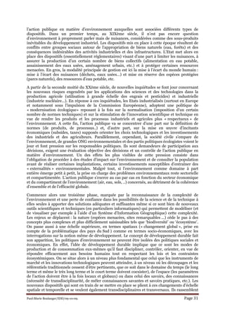 Paul-Marie Boulanger/IDD/09-10-09. Page 31
l’action publique en matière d’environnement auxquelles sont associées différents types de
dispositifs. Dans un premier temps, au XIXème siècle, il n’est pas encore question
d’environnement à proprement parler mais de nuisances, considérées comme des sous-produits
inévitables du développement industriel. Les dispositifs mis en place à cette époque résultent de
conflits entre groupes sociaux autour de l’appropriation de biens naturels (eau, forêts) et des
conséquences indésirables des activités industrielles et des infrastructures. L’Etat met alors en
place des dispositifs (essentiellement réglementaires) visant d’une part à limiter les nuisances, à
assurer la production d’un certain nombre de biens collectifs (alimentation en eau potable,
assainissement des eaux usées, aménagement urbain, etc.) et à protéger certaines ressources
menacées. En gros, la modalité principale de gestion est ici la mise à l’écart du monde humain :
mise à l’écart des nuisances (déchets, eaux usées…) et mise en réserve des espèces protégées
(parcs naturels), des ressources d’eau potable, etc.
A partir de la seconde moitié du XXème siècle, de nouvelles inquiétudes se font jour concernant
les nouveaux risques engendrés par les applications des sciences et des technologies dans la
production agricole (utilisation à grande échelle des engrais et pesticides) et industrielle
(industrie nucléaire…). En réponse à ces inquiétudes, les Etats industrialisés (surtout en Europe
et notamment sous l’impulsion de la Commission Européenne), adoptent une politique de
« modernisation écologique» reposant à la fois sur la normalisation (imposition d’un certain
nombre de normes techniques) et sur la stimulation de l’innovation scientifique et technique en
vue de rendre les produits et les processus industriels et agricoles plus « respectueux » de
l’environnement. A cette fin, l’action publique va se concentrer d’une part sur la définition de
normes (de produits, de processus..) et, d’autre part, sur la mise en œuvre d’incitants
économiques (subsides, taxes) supposés orienter les choix technologiques et les investissements
des industriels et des agriculteurs. Parallèlement, cependant, la société civile s’empare de
l’environnement, de grandes ONG environnementales et des partis politiques écologistes voient le
jour et font pression sur les responsables politiques. Ils sont demandeurs de participation aux
décisions, exigent une évaluation objective des décisions et un contrôle de l’action publique en
matière d’environnement. Un des effets les plus visibles de cette pression consiste dans
l’obligation de procéder à des études d’impact sur l’environnement et de consulter la population
avant de réaliser certaines implantations, certains investissements susceptibles d’entraîner des
« externalités » environnementales. Malgré tout, si l’environnement comme domaine à part
entière émerge petit à petit, la prise en charge des problèmes environnementaux reste sectorielle
et compartimentée. L’action publique s’exerce au cas par cas en fonction du secteur économique
et du compartiment de l’environnement (air, eau, sols, ..) concernés, au détriment de la cohérence
d’ensemble et de l’efficacité globale.
Commence alors une troisième phase, marquée par la reconnaissance de la complexité de
l’environnement et une perte de confiance dans les possibilités de la science et de la technique à
elles seules à apporter des solutions adéquates et suffisantes même si ce sont bien de nouveaux
outils scientifiques et techniques (en particuliers informatiques) qui permettent de modéliser (et
de visualiser par exemple à l’aide d’un Système d’Information Géographique) cette complexité.
Les enjeux se déplacent : la nature (espèces menacées, sites remarquables ...) cède le pas à des
concepts plus complexes et plus difficilement saisissables tels que ‘biodiversité’ ou ‘écosystème’.
On passe aussi à une échelle supérieure, en termes spatiaux (« changement global », prise en
compte de la problématique des pays du Sud ) comme en termes socio-économiques, avec les
interrogations sur la notion même de développement. Le concept de développement durable fait
son apparition, les politiques d’environnement ne peuvent être isolées des politiques sociales et
économiques. En effet, l’idée de développement durable implique que ce sont les modes de
production et de consommation eux-mêmes qu’il faut discipliner, contrôler, orienter, en vue de
répondre efficacement aux besoins humains tout en respectant les lois et les contraintes
écosystémiques. On se situe alors à un niveau plus fondamental que celui que les instruments de
marché et les innovations technologiques peuvent atteindre, à un niveau où les découpages et les
référentiels traditionnels cessent d’être pertinents, que ce soit dans le domaine du temps (le long
terme et même le très long terme et le court terme doivent coexister), de l’espace (les paramètres
de l’action doivent être à la fois locaux et globaux) ou dans celui des savoirs, des connaissances
(nécessité de transdisciplinarité, de mêler connaissances savantes et savoirs pratiques, etc.). Les
nouveaux dispositifs qui sont en train de se mettre en place se plient à ces changements d’échelle
spatiale et temporelle et se veulent également transdisciplinaires et transversaux. Ils rassemblent
 